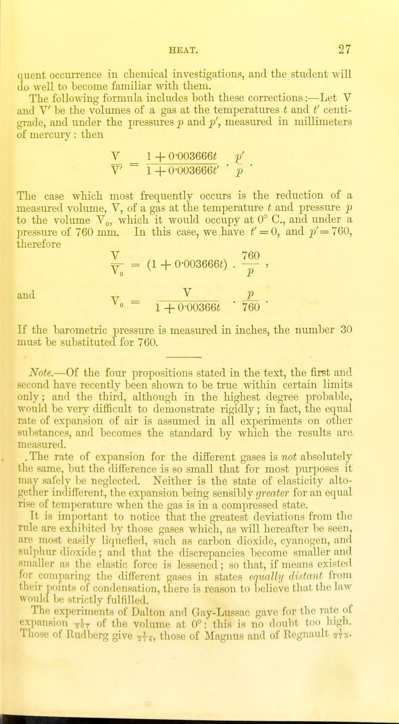 quent occurrence in chemical investigations, and. the student will do well to become familiar with them. The following formula includes both these corrections:—Let V and V be the volumes of a gas at the temperatures t and t' centi- grade, and under the pressures p and p', measured in millimeters of mercury: then V _ 1 + 0-003666t p[ V7 ~ l+0-003666i' ' p ' The case which most frequently occurs is the reduction of a measured volume, V, of a gas at the temperature t and pressure p to the volume V0, which it would occupy at 0° C, and under a pressure of 760 mm. In this case, we have t' = 0, and p'=160, therefore V ,760 ^- = (1 + 0-0036660 . — » and v V P V° ~ 1 +0-00366* ' 760 ' If the barometric pressure is measured in inches, the number 30 must be substituted for 760. Note.—Of the four propositions stated in the text, the first and second have recently been shown to be true within certain limits only; and the third, although in the highest degree probable, would be very cUfficult to demonstrate rigidly; hi fact, the equal rate of expansion of air is assumed in all experiments on other sulistances, and becomes the standard by which the results are, measured. . The rate of expansion for the different gases is not absolutely the same, but the difference is so small that for most purposes it' may safely be neglected. Neither is the state of elasticity alto- gether indifferent, the expansion being sensibly greater for an equal l isc of temperature when the gas is in a compressed state. It is important to notice that the greatest deviations from the rule are exhibited by those gases which, as will hereafter be seen, are most easily liquefied, such as carbon dioxide, cyanogen, and sulphur dioxide; and that the discrepancies become smaller and smaller as the elastic, force is lessened; so that, if means existed for comparing the different gases in stales equally Mstant from their points of condensation, there is reason to believe thai the law Would he strictly fulfilled. Tli.' experiments ol' Dalton ami Gay-Lttssac gave for the rate of expansion ,\r of the volume at 0°: this is no doubt loo high. Those of Rudherg give those of Magnus and of Regnault Trs-