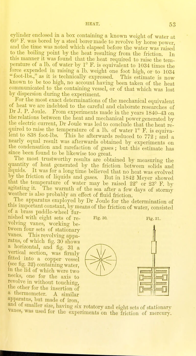 cylinder enclosed in a box containing a known weight of water at 60° F. was bored by a steel borer made to revolve by horse power and the time was noted which elapsed before the water was raised to the boiling point by the heat resulting from the friction. In this manner it was found that the heat required to raise the tem- perature of a lb. of water by 1° F. is equivalent to 1034 times the force expended in raising a lb. weight one foot high, or to 1034 foot-lbs., as it is technically expressed. This estimate is now known to be too high, no account having been taken of the heat communicated to the containing vessel, or of that which was lost by dispersion during the experiment. For the most exact determinations of the mechanical equivalent of heat we are indebted to the careful and elaborate researches of Dr J. P. Joule. From experiments made in the years 1840-43 on the relations between the heat and mechanical power generated by the electric current, Dr Joule was led to conclude that the heat re- quired to raise the temperature of a lb. of water 1° F. is equiva- lent to 838 foot-lbs. This he afterwards reduced to 772 ; and a nearly equal result was afterwards obtained by experiments on the condensation and rarefaction of gases; but this estimate has since been found to be likewise too great. The most trustworthy results are obtained by measuring the quantity of heat generated by the friction between solids and liquids. It was for a long time believed that no heat was evolved by the friction of liquids and gases. But in 1842 Meyer showed that the temperature of water may be raised 22° or 23° F. by agitating it. The warmth of the sea after a few days of stormy weather is also probably an effect of fluid friction. The apparatus employed by Dr Joule for the determination of this important constant, by means of the friction of water, consisted ot a brass paddle-wheel fur- nished with eight sets of re- volving vanes, working be- tween four sets of stationary vanes. This revolving appa- ratus, of which fig. 30 shows a horizontal, and fig. 31 a vertical section, was firmly fitted into a copper vessel (see fig. 32) containing water, in the lid of which were two Hecks, one for the axis to revolve in without touching, me other f,,v the insertion of P thermometer. A similar gpparatus, but made of iron, tod of smaller size, having six rotatory and eight sets of stationary vanes, was used for the experiments on the friction of mercury. Fig. 30. Fig. 31. Hp