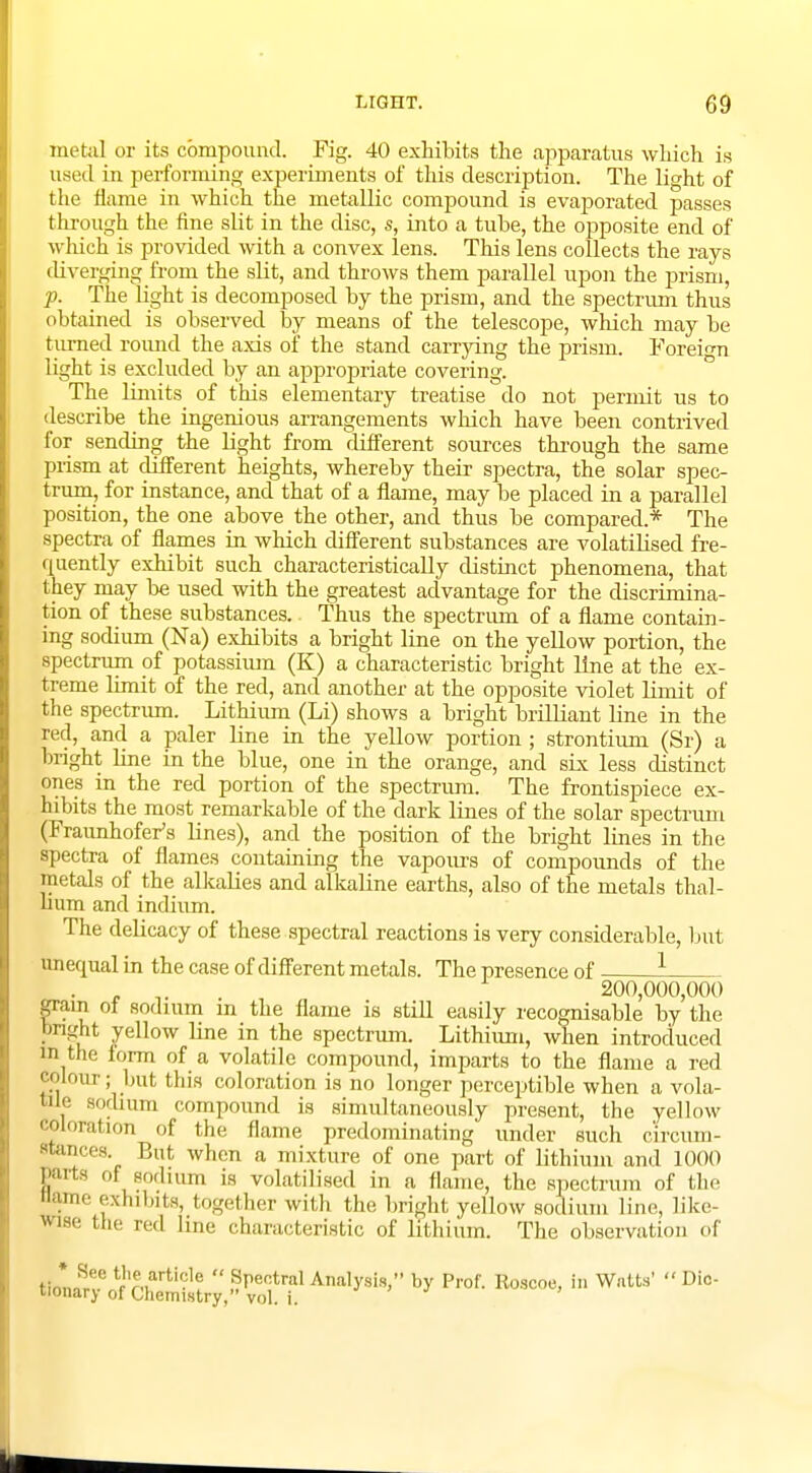 metal or its compound. Fig. 40 exhibits the apparatus which is used in performing experiments of this description. The light of the flame in which the metallic compound is evaporated passes through the fine slit in the disc, s, into a tube, the opposite end of which is provided with a convex lens. This lens collects the rays diverging from the slit, and throws them parallel upon the prism, p. The light is decomposed by the prism, and the spectrum thus obtained is observed by means of the telescope, which may be turned round the axis of the stand carrying the prism. Foreign light is excluded by an appropriate covering. The limits of this elementary treatise do not permit us to describe the ingenious arrangements which have been contrived for sending the light from different sources through the same prism at different heights, whereby their spectra, the solar spec- trum, for instance, and that of a flame, may be placed in a parallel position, the one above the other, and thus be compared* The spectra of flames in which different substances are volatilised fre- quently exhibit such characteristically distinct phenomena, that they may be used with the greatest advantage for the discrimina- tion of these substances. Thus the spectrum of a flame contain- ing sodium (Na) exhibits a bright line on the yellow portion, the spectrum of potassium (K) a characteristic bright line at the ex- treme limit of the red, and another at the opposite violet limit of the spectrum. Lithium (Li) shows a bright brilliant line in the £ed, and a paler line in the yellow portion ; strontium (Sr) a bright line in the blue, one in the orange, and six less distinct ones in the red portion of the spectrum. The frontispiece ex- hibits the most remarkable of the dark lines of the solar spectrum (Fraunhofer's lines), and the position of the bright lines in the spectra of flames containing the vapours of compounds of the metals of the alkalies and alkaline earths, also of the metals thal- lium and indium. The delicacy of these spectral reactions is very considerable, but unequal in the case of different metals. The presence of 1 . . 200,000,000 gram of sodium m the flame is still easily recognisable by the bright yellow line in the spectrum. Lithium, when introduced m the form of a volatile compound, imparts to the flame a red colour; hut this coloration is no longer perceptible when a vola- tile sodium compound is simultaneously present, the yellow coloration of the flame predominating under such oircum- **««. But wnen » mixture of one part of lithium and 1000 Parts of sodium is volatilised in a flame, the spectrum of the name exhibits, together with the bright yellow sodium line, like- wise the red line characteristic of lithium. The observation of 8r° t'Ve„arti'='e  Spectral Analysis, by Prof. Roscoe, in Watts'  Dic- tionary of Chemistry, vol. i.