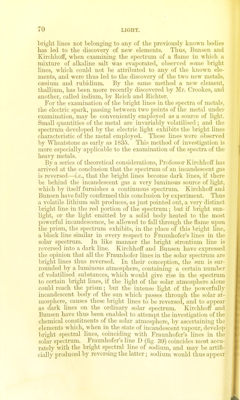 bright lines not belonging to any of the previously known bodies has led to the discovery of new elements. Thus, Biuisen and Kirchhoff, when examining the spectrum of a flame in which a mixture of alkaline salt was evaporated, observed some bright lines, which could not be attributed to any of the known ele- ments, and were thus led to the discovery of the two new metals, caesium and rubidium. By the same method a new element, thallium, has been more recently discovered by Mr. Crookes, and another, called indium, by Reich and Richter. For the examination of the bright lines in the spectra of metals the electric spark, passing between two points of the metal under examination, may be conveniently employed as a source of light. Small quantities of the metal are invariably volatilised ; and the spectrum developed by the electric light exhibits the bright lines characteristic of the metal employed. These lines were observed by Wheatstone as early as 1835. This method of investigation is more especially applicable to the examination of the spectra of the heavy metals. By a series of theoretical considerations, Professor Kirehhoff has arrived at the conclusion that the spectrum of an incandescent gas is reversed—i.e., that the bright lines become dark lines, if there be behind the incandescent gas a very luniinous source of light, which by itself furnishes a continuous spectrum. Kirchhoff and Bunsen have fully confirmed this conclusion by experiment. Thus a volatile lithium salt produces, as just pointed out, a very distinct bright line in the red portion of the spectrum; but if bright sun- light, or the bght emitted by a solid body heated to the most powerful incandescence, be allowed to fall through the flame upon the prism, the spectrum exhibits, in the place of this bright line, a black line similar in every respect to Fraunhofer's lines in the solar spectrum. In like maimer the bright strontium line is reversed into a dark line. Kirchhoff and Bunsen have expressed the opinion that all the Fraunhofer lines in the solar spectrum are bright lines thus reversed. In their conception, the sun is sur- rounded by a luminous atmosphere, containing a certain number of volatilised substances, which would give rise in the spectrum to certain bright lines, if the light of the solar atmosphere alone coidd reach the prism; but the intense light of the powerfully incandescent body of the sun which passes^ through the solar at- mosphere, causes these bright lines to be reversed, and to appeal as dark lines on the ordinary solar spectrum. Kirchhoff and Bunsen have thus been enabled to attempt the investigation of the chemical constituents of the solar atmosphere, by ascertaining the elements which, when in the state of incandescent vapour, develop bright spectral lines, coinciding with Fraunhofer's lines in the solar spectrum. Fraunhofer's line D (fig. 39) coincides most accu- rately with the bright spectral line of sodium, and may be artifi- cial! v produced by reversing the latter; sodium would thus appeal