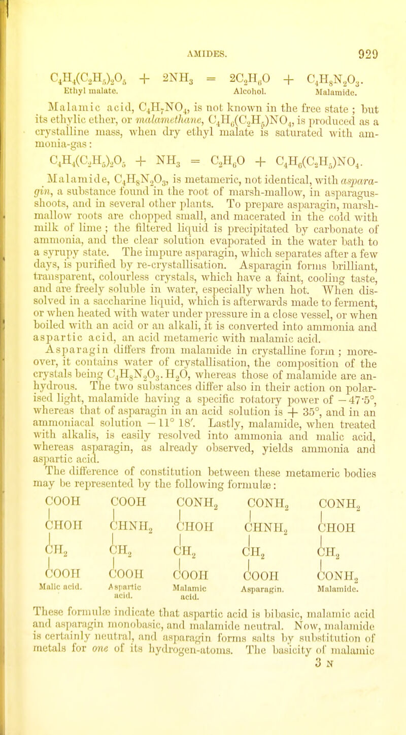 C4H4(C2H6)206 + 2NH3 = 2C2HflO + C4H8N203. Ethyl nnilate. Alcoliol. Malamide. Malamic acid, C4H7N04, is not known in the free state ; but its ethylic ether, or malamethane, C4HB(C2Hg)N04, is produced as a crystalline mass, when dry ethyl nialate is saturated with am- monia-gas: C4H4(C2Hfi)2Ofi + NH3 = C2H60 + C4H0(CaHs)NO4. Malamide, C4H8N203, is metameric, not identical, withaspara- gin, a substance found in the root of marsh-mallow, in asparagus- shoots, and in several other plants. To prepare asparagin, marsh- mallow roots are chopped small, and macerated in the cold with milk of lime ; the filtered liquid is precipitated by carbonate of ammonia, and the clear solution evaporated in the water bath to a syrupy state. The impure asparagin, which separates after a few days, is purified by re-crystallisation. Asparagin forms brilliant, transparent, colourless crystals, which have a faint, cooling taste, and are freely soluble in water, especially when hot. When dis- solved in a saccharine liquid, which is afterwards made to ferment, or when heated with water under pressure in a close vessel, or when boiled with an acid or an alkali, it is converted into ammonia and aspartic acid, an acid metameric with malamic acid. Asparagin differs from nialamide in crystalline form ; more- over, it contains water of crystallisation, the composition of the crystals being C4H8N203.H20, whereas those of malamide are an- hydrous. The two substances differ also in their action on polar- ised light, malamide having a specific rotatory power of —47-5°, whereas that of asparagin in an acid solution is + 35°, and in an ammoniacal solution -11° 18'. Lastly, malamide, when treated With alkalis, is easily resolved into ammonia and malic acid, whereas asparagin, as already observed, yields ammonia and aspartic acid. The difference of constitution between these metameric bodies may be represented by the following formulae: COOH I CHOH A. JH9 300H Malic acid. COOH CONH, CONH2 CONH2 1 CHNHn 1 1 CHOH CHNH2 CHOH CH2 1 CH2 CH2 CH2 COOH COOH (Soon 1 CONH2 Aspartic acid. Malamic acid. Asparaffin. Malamide. These formula indicate that aspartic acid is bibasic, malamic acid and asparagin monobasic, and malamide neutral. Now, malamide is certainly neutral, and asparagin forms suits by substitution of metals for one of its hydrogen-atoms. The basicity of malamic 3 st