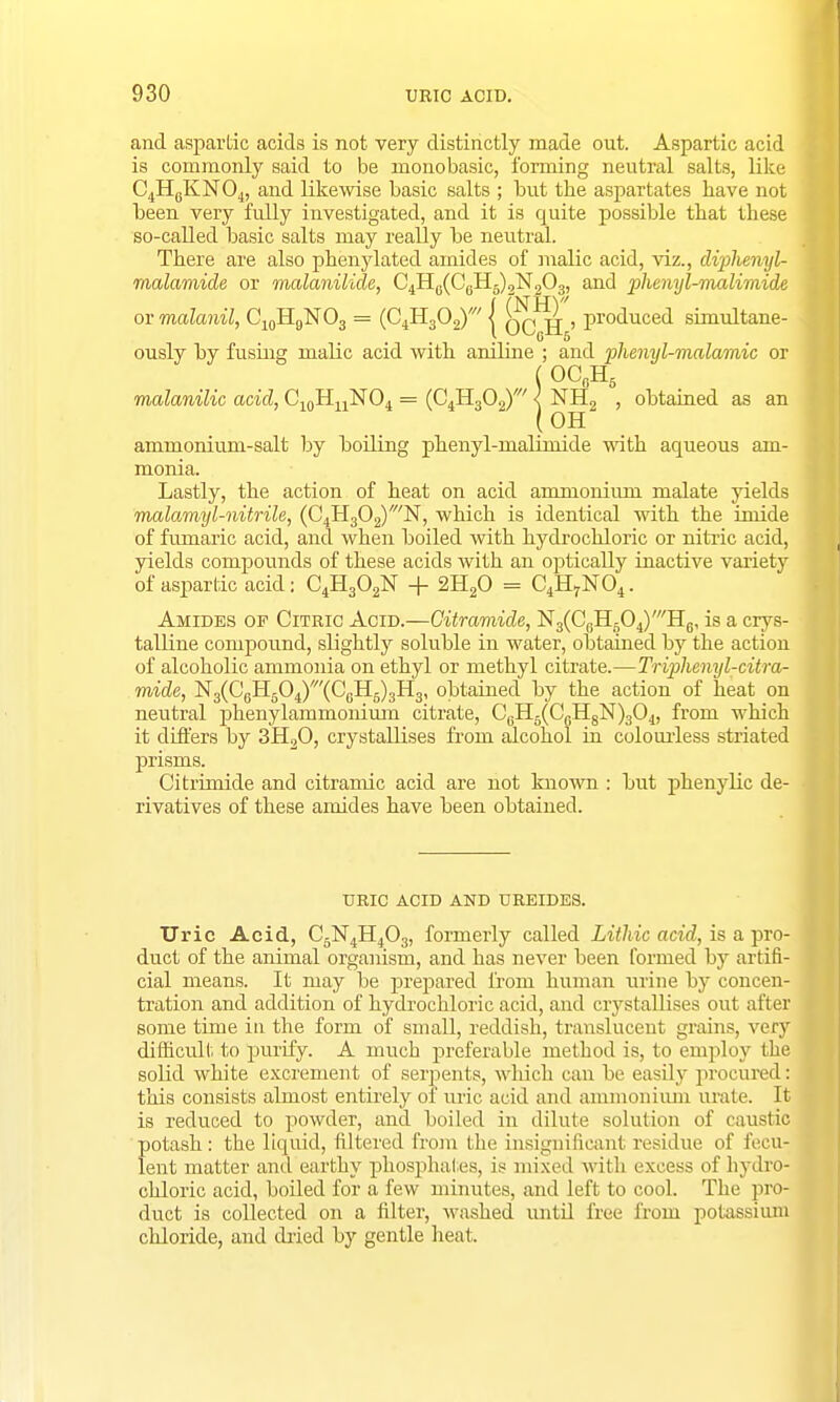 and asparlic acids is not very distinctly made out. Aspartic acid is commonly said to be monobasic, forming neutral salts, like C4HeKN04, and likewise basic salts ; but the aspartates have not been very fully investigated, and it is quite possible that these so-called basic salts may really be neutral. There are also phenylated amides of malic acid, viz., diphenyl- malamide or malanilide, C4H0(C6H5)2N2O3, and phenyl-malimide or malanil, C10H9NO3 = (C4H302)' j qq^jj > produced simultane- ously by fusing malic acid with aniline ; and phenyl-malamic or ( OCfiH5 malanilic acid, C10HuNO4 = (C^HgO^' < NH2 , obtained as an (OH ammonium-salt by boiling phenyl-malimide with aqueous am- monia. Lastly, the action of heat on acid ammonium malate yields malamyl-nitrih, (C4H302)/N, which is identical with the imide of fumaric acid, and when boiled with hydrochloric or nitric acid, yields compounds of these acids with an optically inactive variety of aspartic acid: C4H302N + 2H20 = C4H7N04. Amides of Citric Acid.—Gitramide, N3(C6H604)'H6, is a crys- talline compound, slightly soluble in water, obtained by the action of alcoholic ammonia on ethyl or methyl citrate.—Triphenyl-citra- mide, N3(CeH504)'(C0H6)3H3, obtained by the action of heat on neutral phenylammonium citrate, C6H5(CLH8N)304, from which it differs by 3H20, crystallises from alcohol in colourless striated prisms. Citrimide and citramic acid are not known : but pkenylic de- rivatives of these amides have been obtained. URIC ACID AND UREIDES. Uric Acid, C5N4H403, formerly called Lithic acid, is a pro- duct of the animal organism, and has never been formed by artifi- cial means. It may be jjrepared from human urine by concen- tration and addition of hydrochloric acid, and crystallises out after some time in the form of small, reddish, translucent grains, very difficult to purify. A much preferable method is, to employ the solid white excrement of serpents, which can be easily procured: this consists almost entirely of uric acid and ammonium urate. It is reduced to powder, and boiled in dilute solution of caustic potash: the liquid, filtered from the insignificant residue of fecu- lent matter and earthy phosphates, is mixed with excess of hydro- chloric acid, boiled for a few minutes, and left to cool. The pro duct is collected on a filter, washed until free from potassi chloride, and dried by gentle heat,
