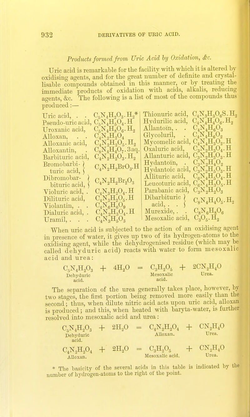 Products formed from Uric Acid by Oxidation, Sc. Uric acid is remarkable for the facility with which it is altered by oxidising agents, and for the great number of definite and crystal- lisable compounds obtained in this manner, or by treating the immediate products of oxidation with acids, alkalis, reducing agents, &c. The following is a list of most of the compounds thus produced:— Uric acid, CRN4H,Oa-H2* CJSUH9O c4n;h2o45.h2 C8N4H407.3aq Pseudo-uric acid, C5N4H604.H Uroxanic acid, CJSTiH90,.,.H Alloxan, . . Alloxanic acid, Alloxantin, Barbituric acid, Bromobarbi- ) turic acid, ) Dibromobar- ) bituric acid, ) Violuric acid, . Dilituric acid, Violantin, . . Dialuric acid, . Uramil, C4N2H203.H C4N2H2Br03 Thionuric acid, C4N3H306S.H2 Hydurilic acid, C4N4H4O0.H2 Allantoin, . . C4N4HG03 Glycoluril, . C4N4H602 My come lie acid, C4N4H30,.H Oxaluric acid, C3N2H304.H Allanturic acid, C3N2H303.H Hydanto'in, . C3N2H402 Hydantoic acid, C3N2H503.H Alhturic acid, C0N4H'6O4.H Leucoturic acid, C6N4H305.H Parabanic acid, C3N2H,03 DiSitm'!c S <vwvh2 Murexide,. . C8N6Hs06 Mesoxalic acid, C306.H2 When uric acid is subjected to the action of an oxidising agent in presence of water, it gives up two of its hydrogen-atonis to the oxidising agent, while the dehydrogenised residue (which may be called dehyduric acid) reacts with water to form mesoxalic acid and urea: C4N2H2Br203 C4N3H904-H C4N3H205.H C4N6H609 C4N2H304, C4N3H603 H C5N4H203 Dehyduric acid. + 4H20 = C3H20- Mesoxalic acid. + 2CN2H40 Urea. The separation of the urea generally takes place, however, by two stages, the first portion being removed more easily than the second; thus, when dilute nitric acid acts upon uric acid, alloxan is produced; and this, when heated with baryta-water, is further resolved into mesoxalic acid and urea: C5N4H203 Dehyduric acid. C4N2H204 Alloxan. + 2H20 = C4N2H204 Alloxan. + CN2H40 Urea. + 2H20 = C3H205 Mesoxalic acid. + CN.,H40 Urea. * The basicity of the several acids in this table is indicated by the number of hydrogen-atoms to the right of the point.