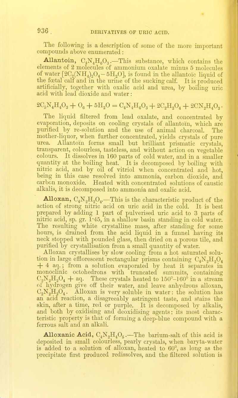 The following is a description of some of the more important compounds above enumerated: Allantoin, C4N4HG03.—This substance, which contains the elements of 2 molecules of ammonium oxalate minus 5 molecules of water [2C2(NH4)204- 5H20], is found in the allantoic liquid of the foetal calf and in the urine of the sucking calf. It is produced artificially, together with oxalic acid and urea, by boiling uric acid with iead dioxide and water: 2C5N4H403 + 06 + 5H20 = C4N4H0O3 + 2C2H204 + 2CN2H403. The liquid filtered from lead oxalate, and concentrated by evaporation, deposits on cooling crystals of allantoin, which are purified by re-solution and the use of animal charcoal. The mother-liquor, when further concentrated, yields crystals of pure urea. Allantoin forms small but brilliant prismatic crystals, transparent, colourless, tasteless, and without action on vegetable colours. It dissolves in 160 parts of cold water, and in a smaller quantity at the boiling heat. It is decomposed by boiling with nitric acid, and by oil of vitriol when concentrated and hot, being in this case resolved into ammonia, carbon dioxide, and carbon monoxide. Heated with concentrated solutions of caustic alkalis, it is decomposed into ammonia and oxalic acid. Alloxan, C4N2H204.—This is the characteristic product of the action of strong nitric acid on uric acid in the cold. It is best prepared by adding 1 part of pulverised uric acid to 3 parts of nitric acid, sp. gr. 1-45, in a shallow basin standing in cold Avater. The resulting white crystalline mass, after standing for some hours, is drained from the acid liquid in a funnel having its neck stopped with pounded glass, then dried on a porous tile, and purified by crystallisation from a small quantity of water. Alloxan crystallises by slow cooling from a hot saturated solu- tion in large efflorescent rectangular prisms containing C4N2H204 -4-4 aq.; from a solution evaporated by heat it separates in monoclinic octohedrons with truncated summits, containing C2N2H204 -+- aq. These crystals heated to 150°-160° in a stream of hydrogen give off their water, and leave anhydrous alloxan, C2N2H204. Alloxan is very soluble in water: the solution has an acid reaction, a disagreeably astringent taste, and stains the skin, after a time, red or purple. It is decomposed by alkabs, and both by oxidising and deoxidising agents: its most charac- teristic property is that of forming a deep-blue compound with a ferrous salt and an alkali. Alloxanic Acid, C4N2H405.—The barium-salt of this acid is deposited in small colourless, pearly crystals, when baryta-water is added to a solution of alloxan, heated to 60°, as long as the precipitate first produced redissolves, and the filtered solution is