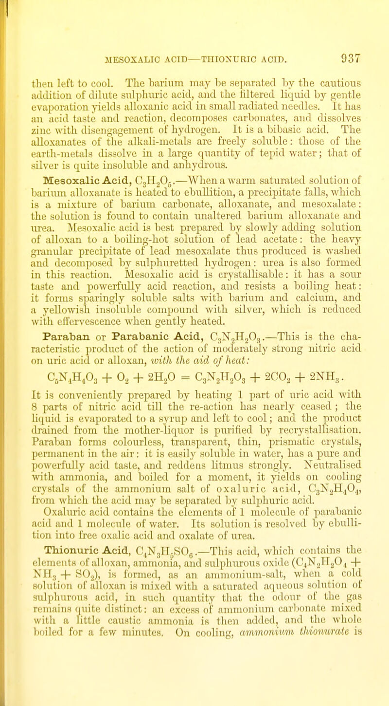 then left to cool. The barium may be separated by the cautions addition of dilute sulphuric acid, and the filtered liquid by gentle evaporation yields alloxanic acid in small radiated needles. It has an acid taste and reaction, decomposes carbonates, and dissolves zinc with disengagement of hydrogen. It is a bibasic acid. The alloxanates of the alkali-metals are freely soluble: those of the earth-metals dissolve in a large quantity of tepid water; that of silver is quite insoluble and anhydrous. Mesoxalic Acid, C3H205.—When a warm saturated solution of barium alloxanate is heated to ebullition, a precipitate falls, which is a mixture of barium carbonate, alloxanate, and mesoxalate: the solution is found to contain unaltered barium alloxanate and urea. Mesoxalic acid is best prepared by slowly adding solution of alloxan to a boiling-hot solution of lead acetate: the heavy granular precipitate of lead mesoxalate thus produced is washed and decomposed by sulphuretted hydrogen: urea is also formed in this reaction. Mesoxalic acid is crystallisable: it has a sour taste and powerfully acid reaction, and resists a boiling beat: it forms sparingly soluble salts with barium and calcium, and a yellowish insoluble compound with silver, which is reduced with effervescence when gently heated. Paraban or Parabanic Acid, C3N2H203.—This is the cha- racteristic product of the action of moderately strong nitric acid on uric acid or alloxan, with the aid of heat: C5N4H403 + 02 + 2H20 = C3N2H203 + 2C02 + 2NH3. It is conveniently prepared by beating 1 part of uric acid with 8 parts of nitric acid till the re-action has nearly ceased; the liquid is evaporated to a syrup and left to cool; and the product drained from the mother-liquor is purified by recrystallisation. Paraban forms colourless, transparent, thin, prismatic crystals, permanent in the air: it is easily soluble in water, has a pure and powerfully acid taste, and reddens litmus strongly. Neutralised with ammonia, and boiled for a moment, it yields on cooling crystals of the ammonium salt of oxaluric acid, C3N2H404, from which the acid may be separated by sulphuric acid. Oxaluric acid contains the elements of 1 molecule of parabanic acid and 1 molecule of water. Its solution is resolved by ebulli- tion into free oxalic acid and oxalate of urea. Thionuric Acid, C,,N3Hfj.SO0.—This acid, which contains the elements of alloxan, ammonia, and sulphurous oxide (C4N2H20,, + NH3 + S02), is formed, as an ammonium-salt, when a cold solution of alloxan is mixed with a saturated aqueous solution of sulphurous acid, in such quantity that the odour of thegas remains quite distinct: an excess of ammonium carbonate mixed with a little caustic ammonia is then added, and tin- whole boiled for a few minutes. On cooling, ammonium thionurate is