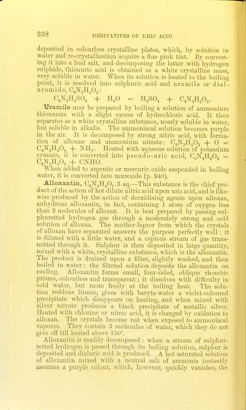 deposited in colourless crystalline plates, which, by solution in water and re-crystallisation acquire a fine pink tint. By convert- ing it into a lead salt, and decomposing the latter with hydrogen sulphide, thionuric acid is obtained as a white crystalline mass, very soluble in water. When its solution is heated to the boiling point, it is resolved into sulphuric acid and uramile or dial- uramide, C4N3H603: C4N3HflSOfi + H20 = H2S04 + C4N3H603. Uramile may be prepared by boiling a solution of ammonium thionurate with a slight excess of hydrochloric acid. It then separates as a white crystalline substance, nearly soluble in water, but soluble in alkalis. The ammoniacal solution becomes purple in the air. It is decomposed by strong nitric acid, with forma- tion of alloxan and ammonium nitrate: C4N3H603 + 0 = C4N2H204 -+- NH3. Heated with aqueous solution of potassium cyanate, it is converted into pseudo-uric acid, C.NJL.O, = C4N3HB03 + CNHO. 6 4 8 4 When added to argentic or mercuric oxide suspended in boiling water, it is converted into murexide (p. 940). Alloxantin, C8N4H407.3 aq— This substance is the chief pro- duct of the action of hot dilute nitric acid upon uric acid, and is like- wise produced by the action of deoxidising agents upon alloxan, anhydrous alloxantin, in fact, containing 1 atom of oxygen less than 2 molecules of alloxan. It is best prepared by passing sul- phuretted hydrogen gas through a moderately strong and cold solution of alloxan. The mother-liquor from which the crystals of alloxan have separated answers the purpose perfectly well: it is diluted with a little water, and a copious stream of gas trans- mitted through it. Sulphur is then deposited in large quantity, mixed with a white, crystalline substance, which is the alloxantin. The product is drained upon a filter, slightly washed, and then boiled in water : the filtered solution deposits the alloxantin on cooling. Alloxantin forms small, four-sided, oblique rhombic prisms, colourless and transparent; it dissolves with difficulty in cold water, but more freely at the boiling heat. The solu- tion reddens litmus, gives with baryta-water a violet-coloured precipitate which disappears on heating, and when mixed with silver nitrate produces a black precipitate of metallic silver. Heated with chlorine or nitric acid, it is changed by oxidation to alloxan. The crystals become red when exposed to ammoniacal vapours. They contain 3 molecules of water, which they do not give off till heated above 150°. Alloxantin is readily decomposed : when a stream of sulphur- retted hydrogen is passed through its boiling solution, sulphur is deposited and dialuric acid is produced. A hot saturated solution of alloxantin mixed with a neutral salt of ammonia instantly assumes a purple colour, which, however, quickly vanishes, the