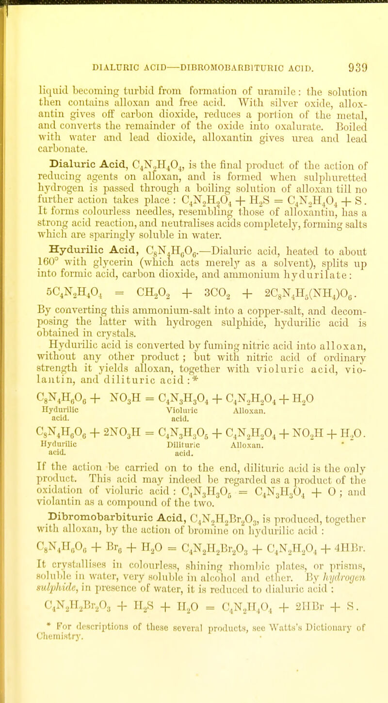 liquid becoming turbid from formation of uramile : the solution then contains alloxan and free acid. With silver oxide, allox- antin gives off carbon dioxide, reduces a portion of the metal, and converts the remainder of the oxide into oxalurate. Boiled with water and lead dioxide, alloxantin gives urea and lead carbonate. Dialuric Acid, C4N2H404, is the final product of the action of reducing agents on alloxan, and is formed when sulphuretted hydrogen is passed through a boiling solution of alloxan till no further action takes place : C4N2H204 + H2S = C4N2H404 + S. It forms colourless needles, resembling those of alloxantin, has a strong acid reaction, and neutralises acids completely, forming salts which are sparingly soluble in water. Hydurilic Acid, C8N4H0O0.—Dialuric acid, heated to about 160° with glycerin (which acts merely as a solvent), splits up into formic acid, carbon dioxide, and ammonium hydurilate : 5C4N2H404 = CH203 + 3C02 + 2C8N4H6(NH4)06. By converting this ammonium-salt into a copper-salt, and decom- posing the latter with hydrogen sulphide, hydurilic acid is obtained in crystals. Hydurilic acid is converted by fuming nitric acid into alloxan, without any other product ; but with nitric acid of ordinary strength it yields alloxan, together with violuric acid, vio- lantin, and dilituric acid:* C8N4H8O0 + N03H = C4N3H304 + C4N2H204 + H20 Hydurilic Violuric Alloxan, acid. acid. CsN4HflOe + 2N03H = C4N3H305 + C4N2H204 + N02H + H20. Hydurilic Dilituric Alloxan, acid. acid. If the action be carried on to the end, dilituric acid is the only product. This acid may indeed be regarded as a product of the oxidation of violuric acid : C4N3H305 = C4N3H304 + 0 ; and violantin as a compound of the two. Dibromobarbituric Acid, C,N9H2Br203, is produced, together with alloxan, by the action of bromine on hydurilic acid : C8N4Hfl06 + Br0 + H20 = C4N2H2Br203 + C4N,H204 + 4HBr. It crystallises in colourless, shining rhombic plates, '' prisms, soltible in water, very soluble in alcohol and ether. By hydrogen sulphide, in presence of water, it is reduced to dialuric acid : C4N2H2Br203 + II2S + Ha0 = C4N2H404 + 2HBi + S. * For descriptions of these several products, see Watts's Dictionary of Chemistry.