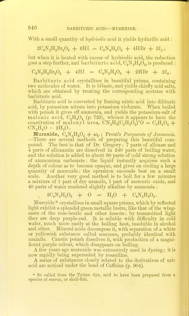 With a small quantity of hydriodic acid it yields kydurilic acid : 2C4N2H2Br203 + 6HI = C8N4H606 + 4HBr + 3I2; but when it is heated with excess of hydriodic acid,, the reduction goes a step further, and barbituric acid, C4N2H403, is produced : C4N2H2Br203 + 4HI = C4N2H403 + 2HBr + 2I2. Barbituric acid crystallises in beautiful prisms, containing two molecules of water. It is bibasic, and yields chiefly acid salts, which are obtained by treating the corresponding acetates with barbituric acid. Barbituric acid is converted by fuming nitric acid into dilituric acid, by potassium nitrate into potassium violurate. When boiled with potash it gives off ammonia, and yields the potassium-salt of malonic acid, C3H404 (p. 723), whence it appears to have the constitution of malonyl urea, CN2H2(C3H909)'/0 = C,H404 + CN2H40 - 2H20. Murexide, C8N6H806 -f- aq.; Prout's Purf urate, of Ammonia. —There are several methods of preparing this beautiful com- pound. The best is that of Dr. Gregory: 7 parts of alloxan and 4 par ts of alloxan tin are dissolved in 240 parts of boiling water, and the solution is added to about 80 parts of cold strong solution of ammonium carbonate: the liquid instantly acquires such a depth of colour as to become opaque, and gives on cooling a large quantity of murexide: the operation succeeds best on a small scale. Another very good method is to boil for a few minutes a mixture of 1 part of dry uramile, 1 part of mercuric oxide, and 40 parts of water rendered slightly alkaline by ammonia : . 2C4N3H503 + 0 = H20 + C8N6H806. Murexide* crystallises in small square prisms, which by reflected light exhibit a splendid green metallic lustre, like that of the wing- cases of the rose-beetle and other insects: by transmitted light they are deep purple-red. It is soluble with difficulty in cold water, much more easily at the boiling heat, insoluble in alcohol and ether. Mineral acids decompose it, with separation of a white or yellowish substance called murexan, probably identical with uramile. Caustic potash dissolves it, with production of a magni- ficent purple colour, which disappears on boiling. A few years ago murexide was extensively used in dyeing; it is now rapidly being superseded by rosaniline. A series of substances closely related to the derivatives of uric acid are noticed under the head of Caffeine (p. 904). * So called from the Tyrian dye, said to have been prepared from a species ol' murex, or shell-fish.