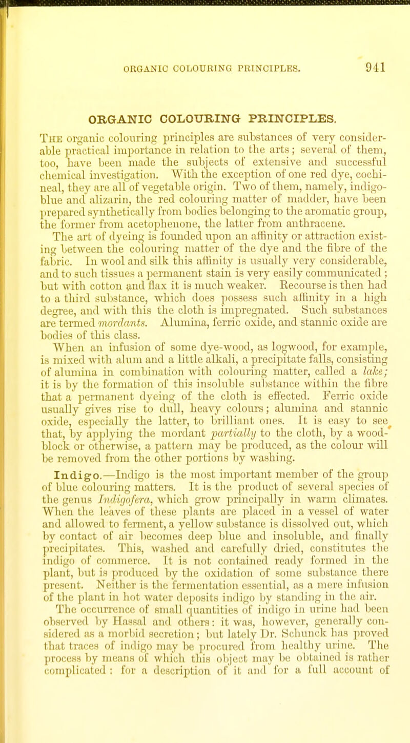 ORGANIC COLOURING PRINCIPLES. The organic colouring principles are substances of very consider- able practical importance in relation to the arts; several of them, too, have been made the subjects of extensive and successful chemical investigation. With the exception of one red dye, cochi- neal, they are all of vegetable origin. Two of them, namely, indigo- blue and alizarin, the red colouring matter of madder, have been prepared synthetically from bodies belonging to the aromatic group, the former from acetophenone, the latter from anthracene. The art of dyeing is foimded upon an affinity or attraction exist- ing between the colouring matter of the dye and the fibre of the fabric. In wool and silk this affinity is usually very considerable, and to such tissues a permanent stain is very easily communicated ; but with cotton and flax it is much weaker. Recourse is then had to a third substance, which does possess such affinity in a high degree, and with this the cloth is impregnated. Such substances are termed mordants. Alumina, ferric oxide, and stannic oxide are bodies of this class. When an infusion of some dye-wood, as logwood, for example, is mixed with alum and a little alkali, a precipitate falls, consisting of alumina in combination with colouring matter, called a lake; it is by the formation of this insoluble substance within the fibre that a permanent dyeing of the cloth is effected. Ferric oxide usually gives rise to dull, heavy colours; alumina and stannic oxide, especially the latter, to brilliant ones. It is easy to see that, by applying the mordant partially to the cloth, by a wood- block or otherwise, a pattern may be produced, as the colour will be removed from the other portions by washing. Indigo.—Indigo is the most important member of the group of blue colouring matters. It is the product of several species of the genus Indigofera, which grow principally in warm climates. When the leaves of these plants are placed in a vessel of water and allowed to ferment, a yellow substance is dissolved out, whicb by contact of air becomes deep blue and insoluble, and finally precipitates. This, washed and carefully dried, constitutes the indigo of commerce. It is not contained ready formed in the plant, but is produced by the oxidation of some substance there present. Neither is the fermentation essential, as a mere infusion of the plant in hot water deposiIs indigo by standing in the air. The occurrence of small quantities of indigo in urine had been observed by Hassal and others: it was, however, generally con- sidered as a morbid secretion; but lately Dr. Schunck has proved that liarrs of indigo may be procured from healthy urine. The process by means of which this object may be obtained is rather complicated : lor a description of it and for a full account of