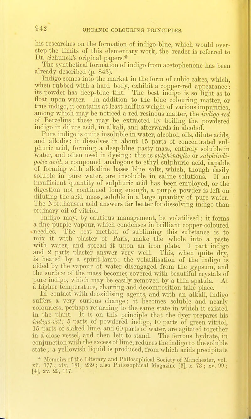 his researches on the formation of indigo-blue, which would over- step the limits of this elementary work, the reader is referred to Dr. Schunck's original papers.* The synthetical formation of indigo from acetophenone has heen already described (p. 843). Indigo comes into the market in the form of cubic cakes, which, when rubbed with a hard body, exhibit a copper-red appearance: its powder has deep-blue tint. The best indigo is so light as to float upon water. In addition to the blue colouring matter, or true indigo, it contains at least half its weight of various impurities, among which may be noticed a red resinous matter, the indigo-red of Berzelius: these may be extracted by boiling the powdered indigo in dilute acid, in alkali, and afterwards in alcohol. Pure indigo is quite insoluble in water, alcohol, oils, dilute acicls, and alkalis; it dissolves in about 15 parts of concentrated sul- phvuic acid, forming a deep-blue pasty mass, entirely soluble in water, and often used in dyeing: this is sulphinchjlic or sulphindi- gotic acid, a compound analogous to ethyl-sulphuric acid, capable of forming with alkaline bases blue salts, which, though easily soluble in pure water, are insoluble in saline solutions. If an insufficient quantity of sulphuric acid has been employed, or the digestion not continued long enough, a purple powder is left on diluting the acid mass, soluble in a large quantity of pure water. The Nordhausen acid answers far better for dissolving indigo than ordinary oil of vitriol. Indigo may, by cautious management, be volatilised: it forms a fine purple vapour, which condenses in brilliant copper-coloured - needles. The best method of subliming this substance is to mix it with plaster of Paris, make the whole into a paste with water, and spread it upon an iron plate. 1 part indigo and 2 parts plaster answer very well. This, when quite dry, is heated by a spirit-lamp: the volatilisation of the indigo is aided by the vapour of water disengaged from the gypsum, and the surface of the mass becomes covered with beautiful crystals of pure indigo, which may be easily removed by a thin spatula. At a higher temperature, charring and decomposition take place. In contact with deoxidising agents, and with an alkali, indigo suffers a very curious change: it becomes soluble and nearly colourless, perhapsreturning to the same state in which, it existed in the plant. It is on this principle that the dyer prepares his indigo-vat: 5 parts of powdered indigo, 10 parts of green vitriol, 15 parts of slaked lime, and 60 parts of water, are agitated together in a close vessel, and then left to stand. The ferrous hydrate, in conjunction with the excess of lime, reduces the indigo to the soluble state; a yellowish liquid is produced, from which acids precipitate * Memoirs of the Literary and Philosophical Society of Manchester, vol. xii. 177; xiv. 181, 239 ; also Philosophical Magazine [31 x. 73 : \ v. 99; [4], xv. 29, 117.