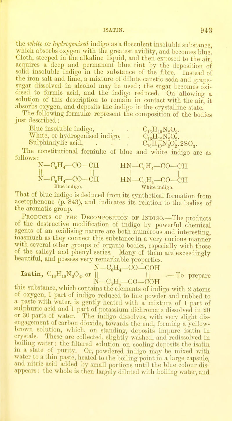 tin.' white or hydrogenised indigo as a flocculent insoluble substance w hich absorbs oxygen with the greatest avidity, and becomes blue. Cloth, steeped in the alkaline liquid, and then exposed to the air, acquires a deep and permanent blue tint by the deposition of solid insoluble indigo in the substance of the fibre. Instead of the iron salt and lime, a nuxture of dilute caustic soda and grape- sugar dissolved in alcohol may be used; the sugar becomes oxi- dised to formic acid, and the indigo reduced. On allowing a solution of this description to remain in contact with the air, it absorbs oxygen, and deposits the indigo in the crystalline state.' The following formulae represent the composition of the bodies j ust described: Blue insoluble indigo, . . C16H10N,O2. White, or hydrogenised indigo, . ClfiH12N202. Sulphindylic acid, . . . C16H10N2O2.2SO3. The constitutional formulas of blue and white indigo are as follows: N-C0H4-CO-CH HN-CUH4—CO-CH II II I II N-C6H4—CO-CH HN—C0H4—CO—CH Blue indigo. White indigo. That of blue indigo is deduced from its synthetical formation from acetophenone (p. 843), and indicates its relation to the bodies of the aromatic group. Products of the Decomposition of Indigo.—The products of the destructive modification of indigo by powerful chemical agents of an oxidising nature are both numerous and interesting, inasmuch as they connect this substance in a very curious manner with several other groups of organic bodies, especially with those of the salicyl and phenyl series. Many of them are exceedingly beautiful, and possess very remarkable properties. N—C(jH4—CO—COH Isatin, C10H10N2O4, or 11 || .— To prepare N—C0H4—CO—COH this substance, which contains the elements of indigo with 2 atoms of oxygen, 1 part of indigo reduced to fine powder and rubbed to a paste with water, is gently heated with a mixture of 1 part of sulphuric acid and 1 part of potassium dichromate dissolved in 20 or 30 parts of water. The indigo dissolves, with very slight dis- engagement of carbon dioxide, towards the end, forming a yellow- brown solution, which, on standing, deposits impure isatin in crystals. These are collected, slightly washed, and redissolved in boiling water: the Bltered solution on cooling deposits the isatin in a state of purity. Or, powdered indigo may be mixed with watei to a thin paste, heated to the boiling point in a large capsule, and oitricacid added by small portions until the blue colour dis- appears : the whole- is then largely diluted with boiling water, and