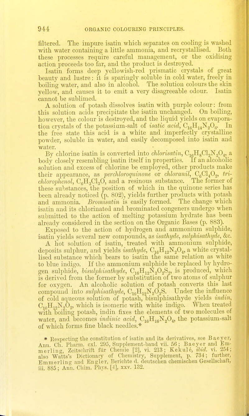 filtered. The impure isatin which separates on cooling is washed with water containing a little ammonia, and recrystallised. Both these processes require careful management, or the oxidising action proceeds too far, and the product is destroyed. Isatin forms deep yellowish-red prismatic crystals of great beauty and lustre: it is sparingly soluble in cold water, freely in boiling water, and also in alcohol. The solution colour's the skin yellow, and causes it to emit a very disagreeable odour-. Isatin cannot be sublimed. A solution of potash dissolves isatin with purple colour: from this solution acids precipitate the isatin unchanged. On boiling, however, the colour is destroyed, and the liquid yields on evapora- tion crystals of the potassium-salt of isatic acid, C1BH14N2O0. In the free state this acid is a white and imperfectly crystalline powder, soluble in water, and easily decomposed into isatin and water. By chlorine isatin is converted into chlorisatin, C1BH8C12N204, a body closely resembling isatin itself in properties. If an alcoholic solution and excess of chlorine be employed, other products make their appearance, as perchloroquinone or chloranil, C6C1402, tri- chloroplienol, C6H3C130, and a resinous substance. The former of these substances, the position of which in the quinone series has been already noticed (p. 802), yields further products with potash and ammonia. Bromisatin is easily formed. The change which isatin and its chlorinated and brominated congeners undergo when submitted to the action of melting potassium hydrate has been already considered in the section on the Organic Bases (p. 883). Exposed to the action of hydrogen and ammonium sulphide, isatin yields several new compounds, as isathyde, sulphisathydc, &c A hot solution of isatin, treated with ammonium sulphide, deposits sulphur, and yields isathyde, C16H12N204, a white crystal- lised substance which bears to isatin the same relation as white to blue indigo. If the ammonium sulphide be replaced by hydro- gen sulphide, bisulphisathyde, C16H12N202S2, is produced, which is derived from the former by substitution of two atoms of sulphur for oxygen. An alcoholic solution of potash converts this last compound into sulphisathydc, C1GH12N203S. Under the influence of cold aqueous solution of potash, bisulphisathyde yields indin, C1(iH12NQ02, which is isomeric with white indigo. When treated with boiling potash, indin fixes the elements of two molecules of water, and becomes indinic acid, C16H16N204, the potassium-salt of which forms fine black needles.* * Respecting the constitution of isatin and its derivatives, see Baeyer, Ann. Ch. Pharm. cxl. 295, Supplement-baud vii. 56; Baeyer and Em- merling, Zeitschrift fur Chemie [2], vi. 213; Kekule, ibid. vi. 254; also Watts's Dictionary of Chemistry, Supplement, p. 734: further, Emmerling and Engler, Bevichte d. deutschen chemischen Gesellschaft, iii. 885; Ann. Chim. Pkys. [4], xxv. 132.