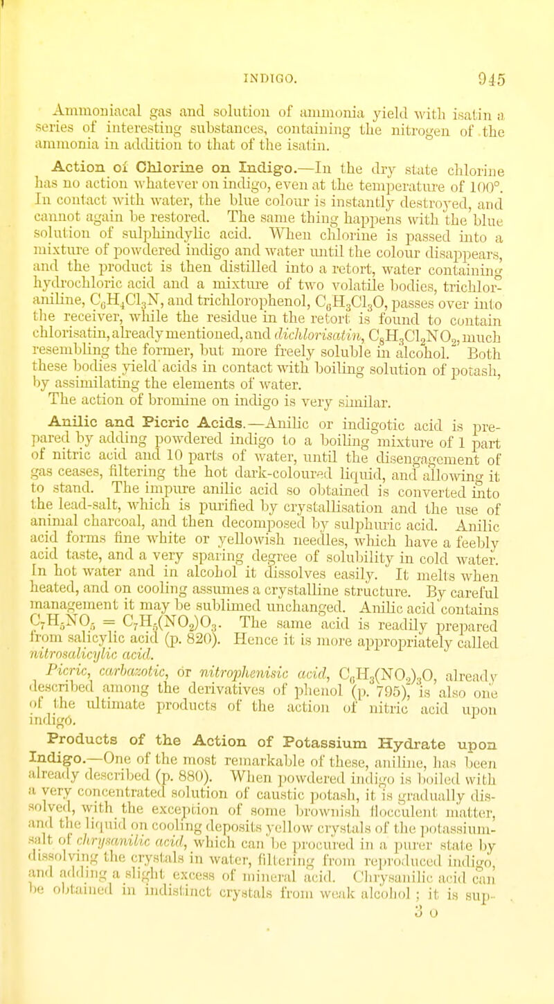Ammoniacal gas and solution of ammonia yield with isatin a series of interesting substances, containing the nitrogen of the ammonia in addition to that of the isatin. Action oi Chlorine on Indigo.—In the dry state chlorine has no action whatever on indigo, even at the temperature of 100°. In contact with water, the blue colour is instantly destroyed, and cannot again be restored. The same thing happens with the blue solution of sulphindylic acid. When chlorine is passed into a mixture of powdered indigo and water until the colour disappears, and the product is then distilled into a retort, water containing hydrochloric acid and a mixture of two volatile bodies, trichloi> aniline, C0H4C13N, and trichlorophenol, C6H3C130, passes over into the receiver, while the residue in the retort is found to contain chlorisatin, already mentioned, and dichlorisatin, C8H3C12N 02! much resembling the former, but more freely soluble in alcohol. Both these bodies yield acids in contact with boiling solution of potash, by assimilating the elements of water. The action of bromine on indigo is very similar. Anilic and Picric Acids.—Anilic or indigotic acid is pre- pared by adding powdered indigo to a boiling mixture of 1 part of nitric acid and 10 parts of water, until the disengagement of gas ceases, filtering the hot dark-coloured liquid, and allowing it to stand. The impure anilic acid so obtained is converted into the lead-salt, which is purified by crystallisation and the use of animal charcoal, and then decomposed by sulphuric acid. Anilic acid forms fine white or yellowish needles, which have a feebly acid taste, and a very sparing degree of solubility in cold water. In hot water and in alcohol it dissolves easily. It melts when heated, and on cooling assumes a crystalline structure. By careful management it may be sublimed unchanged. Anilic acid contains CyHjNOg = C7Hs(N02)03. The same acid is readily prepared h orn salicylic acid (p. 820). Hence it is more appropriately called nitrnsalicylic acid. Picric, carbaaotic, or ivitrophemsic acid, C((H3(NO.,)30, alrea.lv described among the derivatives of phenol (p. 795)^ is also one ol the ultimate products of the action of nitric acid upon indigo. Products of the Action of Potassium Hydrate upon Indigo.—One of the most remarkable of these, aniline, has been already described (p. 880). When powdered indi go is I mi led with a very concentrated solution of caustic potash, it is gradually dis- solved, with the exception of some brownish fiocculent matter, and the Liquid on cooling deposits yellow crystals of the potassium- salt oi clvrysamUc acid, which can be procured in a purer slate by dissolving the crystals in water, filtering from reproduced indigo and adding a slight excess of mineral acid. Chrysanilic acid can be obtained in indistinct crystals from weak alcohol j it is sup-