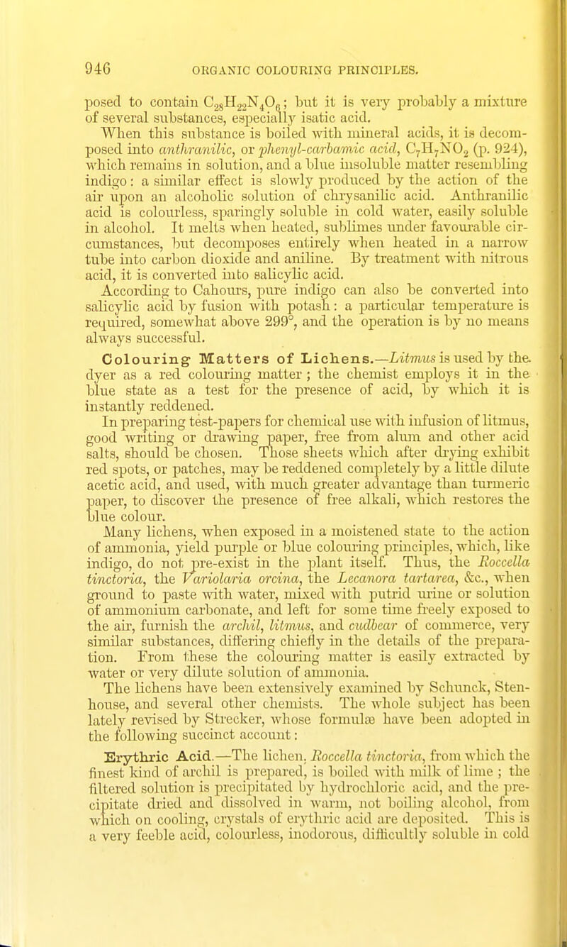 posed to contain C28H22N40Q; but it is very probably a mixture of several substances, especially isatic acid. When this substance is boiled with mineral acids, it is decom- posed into anthranilic, or phenyl-carbamic acid, C7H7N02 (p. 924), which remains in solution, and a blue insoluble matter resembling indigo: a similar effect is slowly produced by the action of the air upon an alcoholic solution of chrysanilic acid. Anthranilic acid is colourless, sparingly soluble in cold water, easily soluble in alcohol. It melts when heated, sublimes under favourable cir- cumstances, but decomposes entirely when heated in a narrow tube into carbon dioxide and aniline. By treatment with nitrous acid, it is converted into salicylic acid. According to Cahours, pure indigo can also be converted into salicylic acid by fusion with potash: a particular temperature is required, somewhat above 299°, and the operation is by no means always successful. Colouring Matters of Lichens.—Litmus is used by the. dyer as a red colouring matter ; the chemist employs it in the blue state as a test for the presence of acid, by which it is instantly reddened. In preparing test-papers for chemical use with infusion of litmus, good writing or drawing paper, free from alum and other acid salts, should be chosen. Those sheets which after drying exhibit red spots, or patches, may be reddened completely by a little dilute acetic acid, and used, with much greater advantage than turmeric paper, to discover the presence of free alkali, which restores the blue colour. Many lichens, when exposed in a moistened state to the action of ammonia, yield purple or blue colouring principles, which, like indigo, do not pre-exist in the plant itself. Thus, the Roccella tinctoria, the Variolaria orcina, the Lecanora tartarea, &c, when ground to paste with water, mixed with putrid mine or solution of ammonium carbonate, and left for some time freely exposed to the air, furnish the archil, litmus, and cudbear of commerce, very similar substances, differing chiefly in the details of the prepara- tion. From these the colouring matter is easily extracted by water or very dilute solution of ammonia. The lichens have been extensively examined by Schunck, Sten- house, and several other chemists. The whole subject has been lately revised by Strecker, whose formulas have been adopted in the following succinct account: Erythric Acid.—The lichen. Roccella tinctoria, from which the finest kind of archil is prepared, is boiled with milk of lime ; the filtered solution is precipitated by hydrochloric acid, and the pre- cipitate dried and dissolved in warm, not boiling alcohol, from which on cooling, crystals of erythric acid are deposited. This is a very feeble acid, colourless, inodorous, difficultly soluble in cold