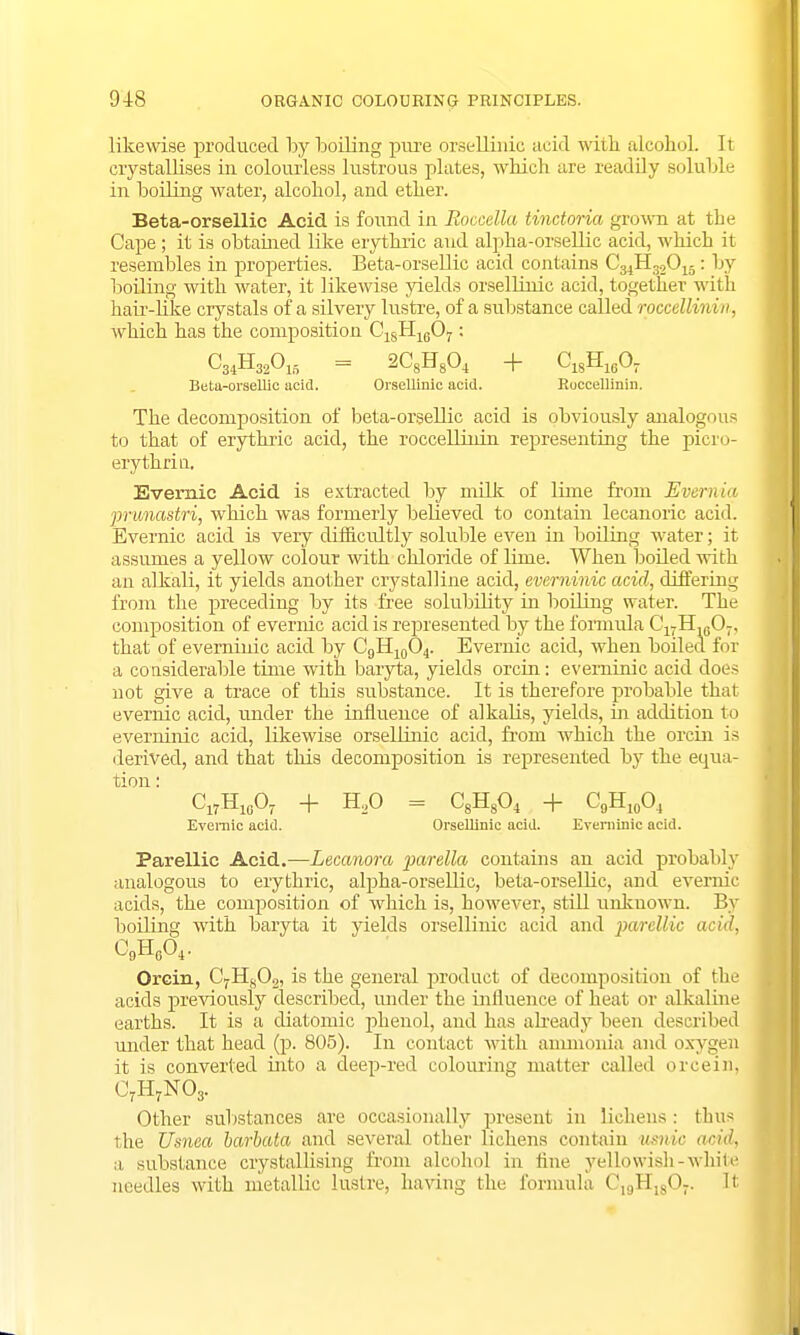 likewise produced by boiling pure orsellinic acid with alcohol. It crystallises in colourless lustrous plates, which are readily soluble in boiling water, alcohol, and ether. Beta-orsellic Acid is found in Eoccella tinctoria grown at the Cape; it is obtained like erythric and alpha-orsellic acid, which it resembles in properties. Beta-orsellic acid contains C34H32015: by boiling with water, it likewise yields orsellinic acid, together with hair-like crystals of a silvery lustre, of a substance called roccellirdn, which has the composition C18H1607: C34H32015 = 2C8H804 + C1SH160- Beta-orsellic acid. Orsellinic acid. Roccellinin. The decomposition of beta-orsellic acid is obviously analogous to that of erythric acid, the roccellinin representing the picro- erythria. Evemic Acid is extracted by milk of lime from Evernia pnmastri, which was formerly believed to contain lecanoric acid. Evernic acid is very difficultly soluble even in boiling water; it assumes a yellow colour with chloride of lime. When boiled with an alkali, it yields another crystalline acid, everninic acid, differing from the preceding by its free solubility in boiling water. The composition of evernic acid is represented by the formula 017IL6O7, that of everninic acid by C9H10O4. Evernic acid, when boiled for a considerable time with baryta, yields orcin: everninic acid does not give a trace of this substance. It is therefore probable that evernic acid, under the influence of alkalis, yields, in addition to everninic acid, likewise orsellinic acid, from which the orcin is derived, and that this decomposition is represented by the equa- tion : Cl7H10O7 + H20 = C8H804 + C9H10O4 Evemic acid. Orsellinic acid. Everninic acid. Parellic Acid.—Lecanora parella contains an acid probably analogous to erythric, alpha-orsellic, beta-orselbc, and evernic acids, the composition of which is, however, still unknown. By boiling with baryta it yields orsellinic acid and parclUc acid, C9H0O4. Orcin, CfHs02, is the general product of decomposition of the acids previously described, under the influence of heat or alkaline earths. It is a diatomic phenol, and has already been described under that head (p. 805). In contact with ammonia and oxygen it is converted into a deep-red colouring matter called orcein. CrH7N03. Other substances are occasionally present in lichens : thus the Usnea barbata and several other lichens contain usnic acid, a substance crystallising from alcohol in fine yellowish-white needles with metallic lustre, having the formula C19Hl807. It