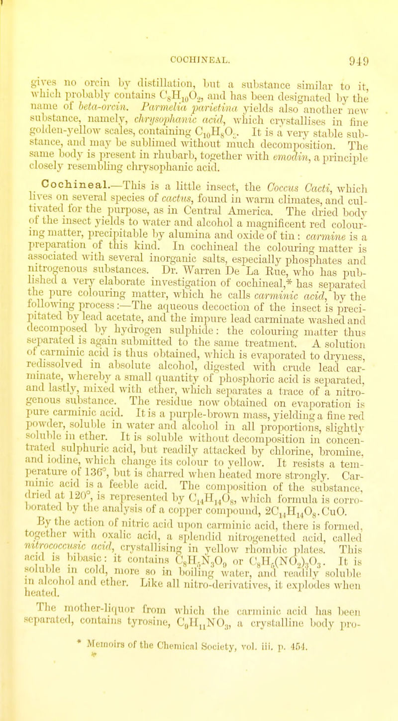 COCHINEAL. 940 gives no orcin by distillation, but a substance similar to it which probably contains CsH10O.„ and has been designated by the name oi beta-orcin. Parmelia pcvrietina yields also another new substance, namely, chrysopha/inc acid, which crystallises in fine golden-yellow scales, containing C10H8CX. It is a very stable sub- stance, and may be sublimed without much decomposition. The same body is present in rhubarb, together with modm, a principle closely resembling chrysophanic acid. Cochineal.—This is a little insect, the Coccus Cacti, which lives on several species of cactus, found in warm climates, and cul- tivated for the purpose, as in Central America. The dried body of the insect yields to water and alcohol a magnificent red colour- ing matter, precipitable by ahvmina and oxide of tin: carmine is a preparation of this kind. In cochineal the colouring matter is associated with several inorganic salts, especially phosphates and nitrogenous substances. Dr. Warren De La Rue, who has pub- lished a very elaborate investigation of cochineal * has separated the pure colouring matter, which he calls carminic acid, by the following process:—The aqueous decoction of the insect is preci- pitated by lead acetate, and the impure lead carminate washed and decomposed by hydrogen Bulphide; the colouring matter thus separated is again submitted to the same treatment. A solution of carminic acid is thus obtained, which is evaporated to dryness, redissolved m absolute alcohol, digested with crude lead car- minate, whereby a small quantity of phosphoric acid is separated, and lastly, mixed with ether, which separates a trace of a nitro- genous substance. The residue now obtained on evaporation is pure carminic acid. It is a purple-brown mass, yielding a fine red powder^soluble in water and alcohol in all proportions, slightly soluble m ether. It is soluble without decomposition in concen- trated sulphuric acid, but readily attacked by chlorine, bromine, and iodine, which change its colour to yellow. It resists a tem- perature ol 136°, but is charred when heated more strongly Car- minic acid is a. feeble acid. The composition of the substance, dried at 120 , is represented by 014H14O8, which formula is corro- borated by the analysis of a copper compound, 2C14H1408.CuO. By tin- action of nitric acid upon carminic acid, there is formed, together with oxalic acid, a splendid nitrogenetted acid, called mtrococcusic and, crystallising i„ yellow rhombic plates. This acid is In basic: it contains (<sH.N.,0„ or C8H,(N0,),O3. It is soluble in col.I, more so i.„ boiling water, and readily soluble alcohol and ether. Like all nitro-derivatives, it explodes when heated. The mother-liquoi from which the carminic acid has been separated, contains tyrosine, C0HuNO3, a. crystalline body pro- * Memoirs of the Chemical Society, vol. iii. p. 454.
