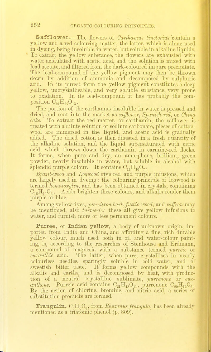 Saffl ower.—The flowers of Carthamus tinctorius contain a yellow and a red colouring matter, the latter, which is alone usei I in dyeing, being insoluble in water, but soluble in alkaline liquids. To extract the yellow substance, the flowers are exhausted with water acidulated with acetic acid, and the solution is mixed with lead acetate, and filtered from the dark-coloured impure precipitate. The lead-compound of the yellow pigment may then be thrown down by addition of ammonia and decomposed by svdphuric acid. In its purest form the yellow pigment constitutes a deep yellow, uncrystallisable, and very soluble substance, very prone to oxidation. In its lead-compound it has probably the com- position C24H24013. The portion of the carthamus insoluble in water is pressed and dried, and sent into the market as safflower, S})anish red, or Clvi/na cake. To extract the red matter, or carthamin, the safflower is treated with a dilute solution of sodium carbonate, pieces of cotton- wool are immersed in the liquid, and acetic acid is gradually added. The dried cotton is then digested in a fresh quantity of the alkaline solution, and the liquid supersaturated with citric acid, which throws down the carthamin in carmine-red flocks. It forms, when pure and dry, an amorphous, brilliant, green powder, nearly insoluble in water, but soluble in alcohol with splendid purple colour. It contains C14H10O7. Brazil-wood and Logwood give red and purple infusions, which are largely used in dyeing: the colouring principle of logwood is termed hematoxylin, and has been obtained in crystals, containing C16H140,.. Acids brighten these colours, and alkalis render them purple or blue. Among yellow dyes, quercitron bark,fustic-iuood, and saffron may be mentioned, also turmeric: these all give yellow infusions to water, and furnish more or less permanent colours. Purree, or Indian yellow, a body of unknown origin, im- ported from India and China, and affording a fine, rich durable yellow colour, much used both in oil and water-colour paint- ing, is, according to the researches of Stenhouse and Erdmann, a compound of magnesia with a substance termed purreic or euxayitliic acid. The latter, when pxu-e, ciystallises in nearly colourless needles, sparingly soluble in cold water, and of sweetish bitter taste. It forms yellow compounds with the alkalis and earths, and is decomposed by heat, with produc- tion of a neutral crystalline sublimate, purrenonc or cux- anthone. Purreic acid contains C21H:sOn, purrenone C20H12Oc. By the action of chlorine, bromine, and nitric acid, a series of substitution products are formed. Frangulin, C(!Hc03, from Iihamnus frangula, has been already mentioned as a fcriatomic phenol (p. 809).