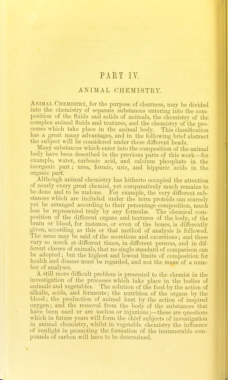 PAET IV. ANIMAL CHEMISTRY. Animal Chemistry, for the purpose of clearness, may be divided into the chemistry of separate substances entering into the com- position of the fluids and solids of animals, the chemistry of the complex animal fluids and textures, and the chemistry of the pro- cesses which take place in the animal body. This classification has a great many advantages, and in the following brief abstract the subject will be considered under these different heads. Many substances which enter into the composition of the animal body have been described in the previous parts of this work—for example, water, carbonic acid, and calcium phosphate in the inorganic part; urea, formic, uric, and hippuric acids in the organic part'. Although animal chemistry has hitherto occupied the attention of nearly every great chemist, yet comparatively much remains to be done and to be undone. For example, the very different sub- stances which are included under the term proteids can scarcely yet be arranged according to their percentage-composition, much less be represented truly by any formulae. The chemical com- position of the different organs and textures of the body, of the brain or blood, for instance, or even of the bones, is differently given, according as this or that method of analysis is followed. The same may be said of the secretions and excretions; and these vary so much at different times, in different persons, and in dif- ferent classes of animals, that no single standard of comparison can be adopted; but the highest and lowest limits of composition for health and disease must be regarded, and not the mean of a num- ber of analyses. A still more difficult problem is presented to the chemist in the investigation of the processes which take place in the bodies of animals and vegetables. The solution of the food by the action of alkalis, acids, and ferments; the nutrition of the organs by the blood; the production of animal heat by the action of inspired oxygen; and the removal from the body of the substances that have been used or are useless or injurious;—these are questions which in future years will form the chief subjects of investigation in animal chemistry, whilst in vegetable chemistry the influence of sunlight in promoting the formation of the innumerable com- pounds of carbon will have to be determined.