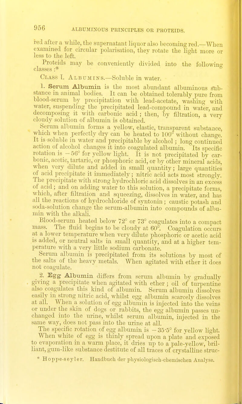 ALBUMINOUS PRINCIPLES OR PROTEIDS. red after a while, the supernatant liquor also becoming red.—When examined for circular polarisation, they rotate the light more or less to the left. Proteids may be conveniently divided into the following classes :* Class T. Albumins.—Soluble in water. 1. Serum Albumin is the most ahundant albuminous sub- stance in animal bodies. It can be obtained tolerably pure from blood-serum by precipitation with lead-acetate, washing with water, suspending the precipitated lead-compound in water, and decomposing it with carbonic acid ; then, by filtration, a very cloudy solution of albumin is obtained. Serum albumin forms a yellow, elastic, transparent substance, which when perfectly dry can be heated to 100° without change. It is soluble in water and precipitable by alcohol; long continued action of alcohol changes it into coagulated albumin. Its specific rotation is -56° for yellow light. It is not precipitated by car- bonic, acetic, tartaric, or phosphoric acid, or by other mineral acids, when very dilute and added in small quantity; large quantities of acid precipitate it immediately; nitric acid acts most strongly. The precipitate with strong hydrochloric acid dissolves in an excess of acid; and on adding water to this solution, a precipitate forms, which, after filtration and squeezing, dissolves in water, and has all the reactions of hydrochloride of syntonin ; caustic potash and soda-solution change the serum-albumin into compounds of albu- min with the alkali. Blood-serum heated below 72° or 73° coagulates into a compact mass. The fluid begins to be cloudy at 60°. Coagulation occurs at a lower temperature when very dilute phosphoric or acetic acid is added, or neutral salts in small quantity, and at a higher tem- perature with a very little sodium carbonate. Serum albumin is precipitated from its solutions by most of the salts of the heavy metals. When agitated with ether it does not coagulate. 2. Egg Albumin differs from serum albumin by gradually giving a precipitate when agitated with ether ; oil of turpentine also coagulates this land of albumin. Serum albumin dissolves easily m strong nitric acid, whilst egg albumin scarcely dissolves at all. When a solution of egg albumin is injected into the veins or under the skin of dogs or rabbits, the egg albumin passes un- changed into the urine, whilst serum albiunin, injected in the same way, does not pass into the urine at all. The specific relation of egg albumin is -35-5° for yellow light When white of egg is thinly spread upon a plate'and exposed to evaporation in a warm place, it dries up to a pale-yellow, bril- liant, gum-like substance destitute of all traces of crystalline struc- * Hoppe-seyler. Handbuch der physiologiseh-chemischen Analyse.
