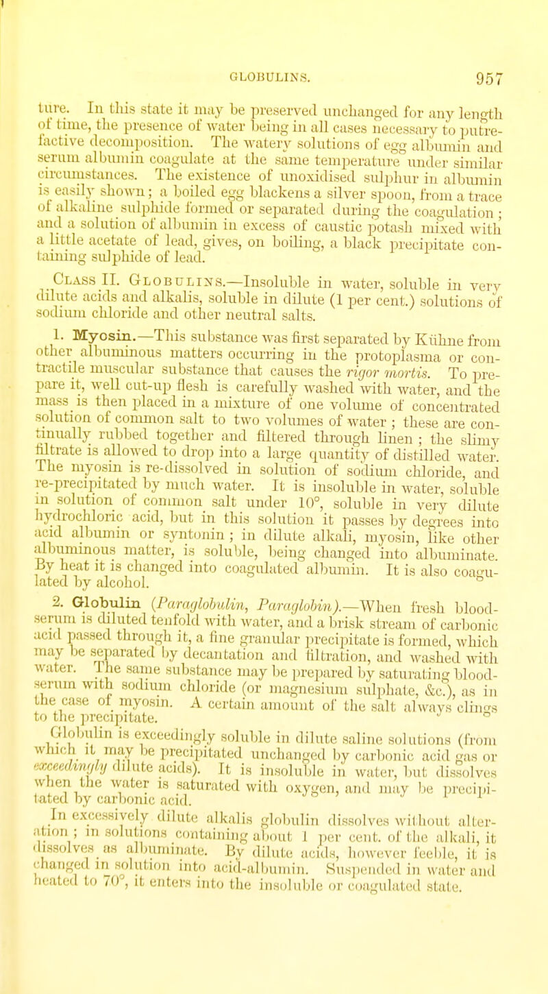 I GLOBULINS. 957 fciire. In this stale it may be preserved unchanged for any length of time, the presence of water being in all cases necessary to putre- factive decomposition. The watery solutions of egg albumin and serum albumin coagulate at the same temperature under similar circumstances. The existence of unoxidised sulphur in albumin is easily shown; a boiled egg blackens a silver spoon, from a trace of alkaline sulphide formed or separated during the coagulation ; and a solution of albumin in excess of caustic potash mixed with a little acetate of lead, gives, on boiling, a black precipitate con- taming sulphide of lead. Class II. Globulins.—Insoluble in water, soluble in very dilute acids and alkalis, soluble in dilute (1 per cent.) solutions of sodium chloride and other neutral salts. 1. Myosin.—This substance was first separated by Kiihne from other albuminous matters occurring in the protoplasma or con- tractile muscular substance that causes the rigor mortis. To pre- pare it, well cut-up flesh is carefully washed with water, and the mass is then placed in a mixture of one volume of concentrated solution of common salt to two volumes of water ; these are con- tinually rubbed together and filtered through linen ; the slirny filtrate is allowed to drop into a large cpiantity of distilled water The myosin is re-dissolved in solution of sodium chloride and re-precipitated by much water. It is insoluble in water, soluble m solution of common salt under 10°, soluble in very dilute hydrochloric acid, but in this solution it passes by degrees into acid albumin or syntonin ; in ddute alkali, myosin, Tike other albummous matter, is soluble, being changed into albuminate By heat it is changed into coagulated albumin. It is also coagu- lated by alcohol. 6 2. Globulin (Paraglobulin, Paraglobin).—When fresh blood- serum is diluted tenfold with water, and a brisk stream of carbonic acid pissed through it, a fine granular precipitate is formed, which may he separated by decantation and filtration, and washed with water. The same substance may be prepared by saturating blood- serum with sodium chloride (or magnesium sulphate, &c.), as in the case of myosin. A certain amount of the salt always clings t>> the precipitate. ° Globulin is exceedingly soluble in dilute saline solutions (From which it may be precipitated unchanged by carbonic arid gas or exceedmdy dilute acids?. It is insoluble in water, but dissolves when the water is saturated with oxygen, and may be precipi- tated by carbonic acid. .Jn excessively dilute alkalis globulin dissolves without alter- ation; msolukona containing aboul l per cent, of the alkali, it dissolves as albuminate. By dilute acids, however feeble, it is changed in solution into acid-albumin. Suspended in water ami heated in ,<»', it enters into the insoluble or coagulated state.