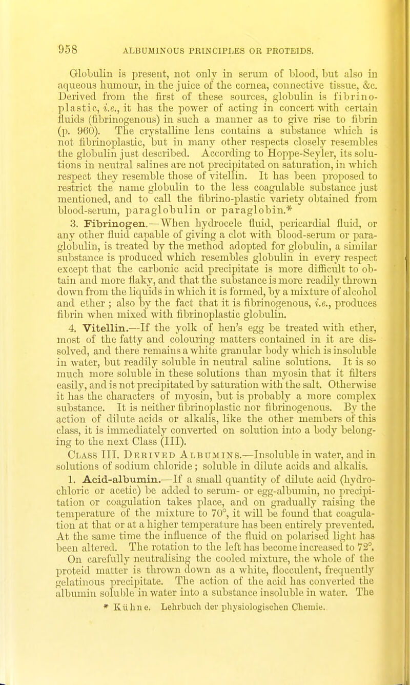 Globulin ia present, not only in serum of blood, but also in aqueous humour, in the juice of the cornea, connective tissue, &c. Derived, from the first of these sources, globulin is fibrino- plastic, i.e., it has the power of acting in concert with certain fluids (fibrinogenous) in such a manner as to give rise to fibrin (p. 960). The crystalline lens contains a substance which is not fibrinoplastic, but in many other respects closely resembles the globulin just described. According to Hoppe-Seyler, its solu- tions in neutral salines are not precipitated on saturation, in which respect they resemble those of vitellin. It has been proposed to restrict the name globulin to the less coagulable substance just mentioned, and to call the fibrino-plastic variety obtained from blood-serum, paraglobulin or paraglobin.* 3. Fibrinogen.—When hydrocele fluid, pericardial fluid, or any other fluid capable of giving a clot with blood-serum or para- globulin, is treated by the method adopted for globulin, a similar substance is produced which resembles globulin in every respect except that the carbonic acid precipitate is more difficult to ob- tain and more flaky, and that the substance is more readily thrown down from the liquids in which it is formed, by a mixture of alcohol and ether ; also by the fact that it is fibrinogenous, i.e., produces fibrin when mixed with fibrinoplastic globulin. 4. Vitellin.—If the yolk of hen's egg be treated with ether, most of the fatty and colouring matters contained in it are dis- solved, and there remains a white granular body which is insoluble in water, but readily soluble in neutral saline solutions. It is so much more soluble in these solutions than myosin that it niters easily, and is not precipitated by saturation with the salt. Otherwise it has the characters of myosin, but is probably a more complex substance. It is neither fibrinoplastic nor fibrinogenous. By the action of dilute acids or alkalis, like the other members of this class, it is immediately converted on solution into a body belong- ing to the next Class (III). Class III. Derived Albumins.—Insoluble in water, and in solutions of sodium chloride; soluble in dilute acids and alkalis. 1. Acid-albumin.—If a small quantity of dilute acid (hydro- chloric or acetic) be added to serum- or egg-albumin, no precipi- tation or coagulation takes place, and on gradually raising the temperature of the mixture to 70°, it will be found that coagula- tion at that or at a higher temperature has been entirety prevented. At the same time the influence of the fluid on polarised light has been altered. The rotation to the left has become increased to 72°. On carefully neutralising the cooled mixture, the whole of the proteid matter is thrown down as a white, flocculenl;, frequently gelatinous precipitate. The action of the acid has converted the albumin soluble in water into a substance insoluble in wat er. The ♦ Kuhne. Lehrbuch der physiologisclien Chemie.