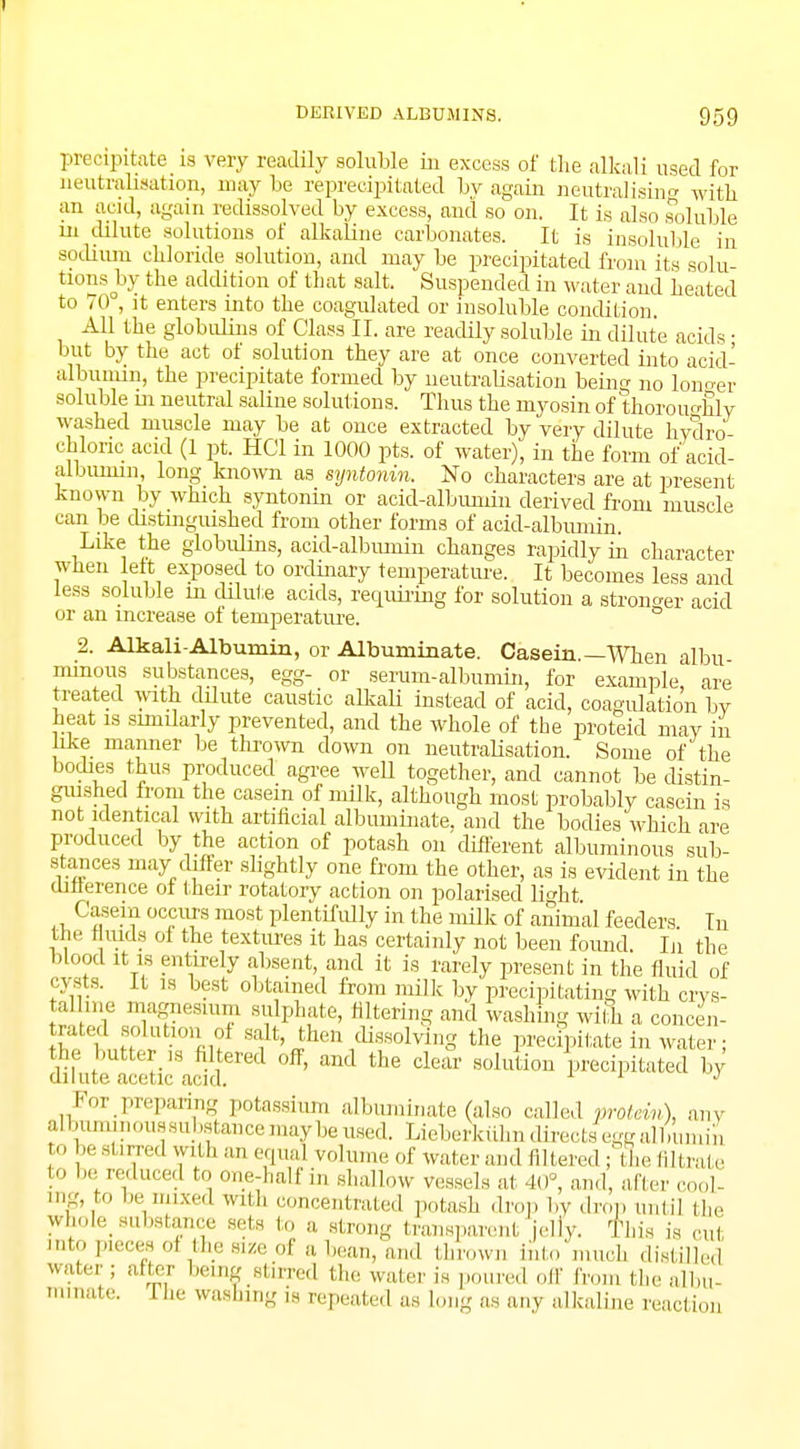precipitate is very readily soluble in excess of the alkali used for neutralisation, may be reprecipitated by again neutralising with an acid, again redissolved by excess, and so on. It is also soluble in dilute solutions of alkaline carbonates. It is insoluble in sodium chloride solution, and may be precipitated from its solu- tions by the addition of that salt. Suspended in water and beated to 70°, it enters into tbe coagulated or insoluble condition. All the globulins of Class II. are readily soluble in dilute acids • but by the act of solution they are at once converted into acid- albunnn, the precipitate formed by neutrabsation bein^ no lono-er soluble m neutral saline solutions. Thus the myosin of thoroughly washed muscle may be at once extracted by very dilute hydro chloric acid (1 pt. HC1 in 1000 pts. of water), in the form of acid- albumin long known as syntonin. No characters are at present known by which syntonin or acid-albuniin derived from muscle can be distinguished from other forms of acid-albumin. Like the globiilins, acid-albumin changes rapidly in character when left exposed to ordinary temperature. It becomes less and less soluble in dilute acids, requiring for solution a stronger acid or an increase of temperature. ° 2. Alkali-Albumin, or Albuminate. Casein.—When albu mmous substances, egg- or serum-albumin, for example are treated with dilute caustic alkali instead of acid, coagulation by heat is similarly prevented, and the whole of the proteid may in like manner be thrown down on neutralisation. Some of the bodies thus produced agree well together, and cannot be distin- guished from the casein of milk, although most probably casein is not identical with artificial albuminate, and the bodies wbich are produced by the action of potash on different albuminous sub- stances may differ slightly one from the other, as is evident in the difference oi their rotatory action on polarised b>ht Casein occurs most plentifully in the milk of animal feeders In the fluids oi the textures it has certainly not been found. In the blood it is entirely absent, and it is rarely present in the fluid of cysts. It is best obtained from milk by precipitating with crys- talline magnesium sulphate, filtering and washing wilh a concen- £f„n ! A,?' t'l^V^olving the precipitate in water; SKtKSa?^ * ^ dear l^ted by For preparing potassium albuminate (also called protein), any albuminoussubstancemaybeused. Lieberkuhn directsfegg allminin o be stirred with an equal volume of wafer and filtered ; tie filtrate to be reduced to one-half in shallow vessels at 40°, and, after cool- ing, to be mixed with concentrated potash drop by .Iron until (he whok substance sets to a strong transparent elly. This is cut I<•'•':* 01 ,lh. «* a bean, and throw,, into mucb distilled water ; after being stirred (he water is poured off from the albu- minate. The washing is repeated as long as any alkaline reaction
