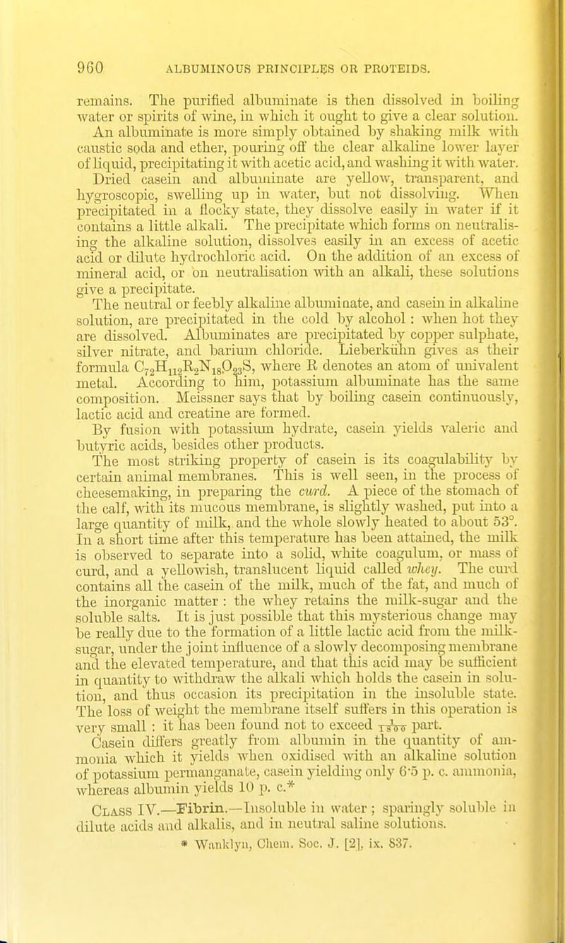 remains. The purified albuminate is then dissolved in boiling water or spirits of wine, in which it ought to give a clear solution. An albuminate is more simply obtained by shaking milk with caustic soda and ether, pouring off the clear alkaline lower layer of liquid, precipitating it with acetic acid, and washing it with water. Dried casein and albuminate are yellow, transparent, and hygroscopic, swelling up in water, but not dissolving. When precipitated in a flocky state, they dissolve easdy in water if it contains a little alkali. The precipitate which forms on neutralis- ing the alkaline solution, dissolves easily in an excess of acetic acid or dilute hydrochloric acid. On the addition of an excess of mineral acid, or on neutralisation with an alkali, these solutions give a precipitate. The neutral or feebly alkaline albuminate, and casein in alkaline solution, are precipitated in the cold by alcohol: when hot thejr are dissolved. Albuminates are precipitated by copper sulphate, silver nitrate, and barium chloride. Lieberkuhn gives as their formula C72H112Il2N18Q23S, where R denotes an atom of univalent metal. According to him, potassium albuminate has the same composition. Meissner says that by boiling casein continuously, lactic acid and creatine are formed. By fusion with potassium hydrate, casein yields valeric and butyric acids, besides other products. The most striking property of casein is its coagulability by certain animal membranes. This is well seen, in the process of cheesemaking, in preparing the curd. A piece of the stomach of the calf, with its mucous membrane, is slightly washed, put into a large quantity of milk, and the whole slowly heated to about 53°. In a short time after this temperature has been attained, the milk is observed to separate into a solid, white coagulum, or mass of curd, and a yellowish, translucent liquid called wlmij. The curd contains all the casein of the milk, much of the fat, and much of the inorganic matter : the whey retains the milk-sugar and tin- soluble salts. It is just possible that this mysterious change may be really clue to the formation of a little lactic acid from the milk- sugar, under the joint influence of a slowly decomposing membrane and the elevated temperature, and that this acid may be sufficient in quantity to withdraw the alkali which holds the casein in solu- tion, and thus occasion its precipitation in the insoluble state. The loss of weight the membrane itself suffers in this operation is very small : it has been found not to exceed r^nr part- Casein differs greatly from albumin in the quantity of am- monia which it yields when oxidised with an alkaline solution of potassium permanganate, casein yielding only 65 p. c, ammonia, whereas albumin yields 10 p. c * Class IV.—Fibrin.—Insoluble in water; sparingly soluble in dilute acids and alkalis, and in neutral saline solutions. * Wiinklyn, Chom. Soc. J. [2], ix. 837.