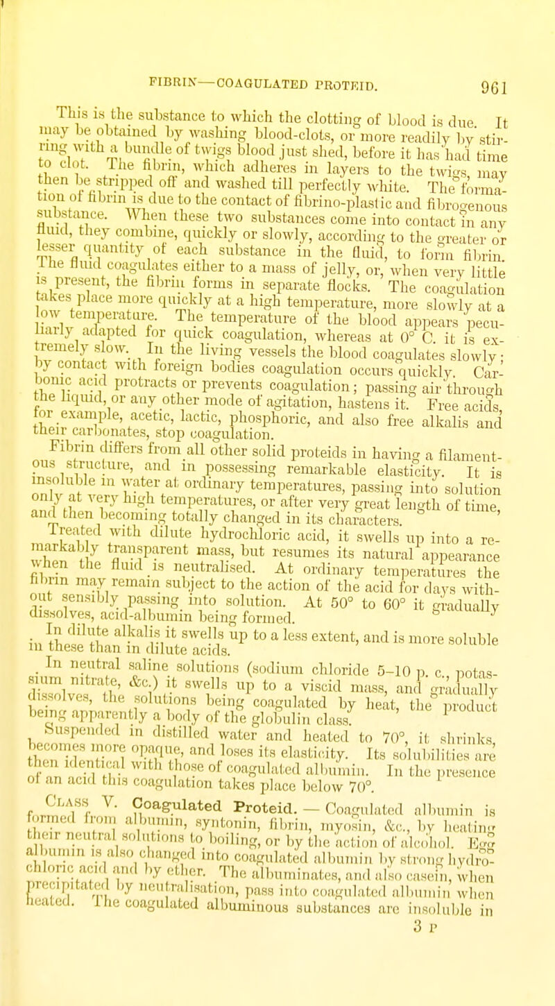This ia the substance to which the clotting of blood is due It may be obtained by washing blood-clots, or more readily by'stir- :™g,w;ith;bu?e of <™giu™d j'ust shed- it hM W time to clot. The fibrin, which adheres in layers to the twigs may then be stripped oft and washed till perfectly white. The forma- tion ot fibrin is due to the contact of fibrino-plaslic and fibrogenous substance. When these two substances come into contact in any fluid, they combine, quickly or slowly, according to the greater or lesser quantity ot each substance in the fluid, to form fibrin the fluid coagulates either to a mass of jelly, or, when very little is present, the fibrin forms in separate flocks. The coagulation takes place more quickly at a high temperature, more slowly at a low temperature. The temperature of the blood appears pecu- liarly adapted for quick coagulation, whereas at 0° C it is ex remely slow. In the living vessels the blood coagulates slowly by contact with foreign bodies coagidation occurs quickly. Car- bonic acid protracts or prevents coagulation; passing air through the liquid or any other mode of agitation, hastens it Free acids or example acetic, lactic, phosphoric, and also free alkalis and their carbonates, stop coagidation. Fibrin differs from all other solid proteids in having a filament- ous structure, and in possessing remarkable elasticity. It is insoluble in water at ordinary temperatures, passing into solution only at very high temperatures, or after very great 'length of time, and then becoming totally changed in its characters. Treated with dilute hydrochloric acid, it swells up into a rc- mhSatif tflran«Parent ma»s' Y resumes its natural appearance when the fluid is neutralised. At ordinary temperatures the florin may remain subject to the action of the acid for days with- out sensibly passing into solution. At 50° to 60° it gradually dissolves, acid-albumin being formed. & 'Y in fhi1^6 a^ali?1it\BweV? UP t0 a less extent, and is more soluble in these than in dilute acids. _ In neutral saline solutions (sodium chloride 5-10 p c notas- smm nitrate, &c) it swells up to a viscid mass, and ^afuaUy dissolves, the solutions being coagulated by heat, the produS being apparently a body of the globulin class! 1 Suspended m distilled water and heated to 70°, it shrinks flKSiSK °W and,)ows its eksti<%- ^ solubilities are then identica with those of coagulated albumin. In the presence I an and tins coagulation takes place below 70°. Class V. Coagulated Proteid. — Coagulated albumin is formed from albumin, syntonin, fibrin, myosin. &c, by heating their n.utral solutions to boiling, or by the action ofalcoW Egg albumin is also changed into coagulated albumin by strong hydro- chloric acid and by ether. The albuminates, and also casein, when lm';',!|ltnl:;.' hy nrat^aation, pass into coagulated i min when leaiecl. 1 he coagulated albuminous substances an. insoluble i„ 3 p
