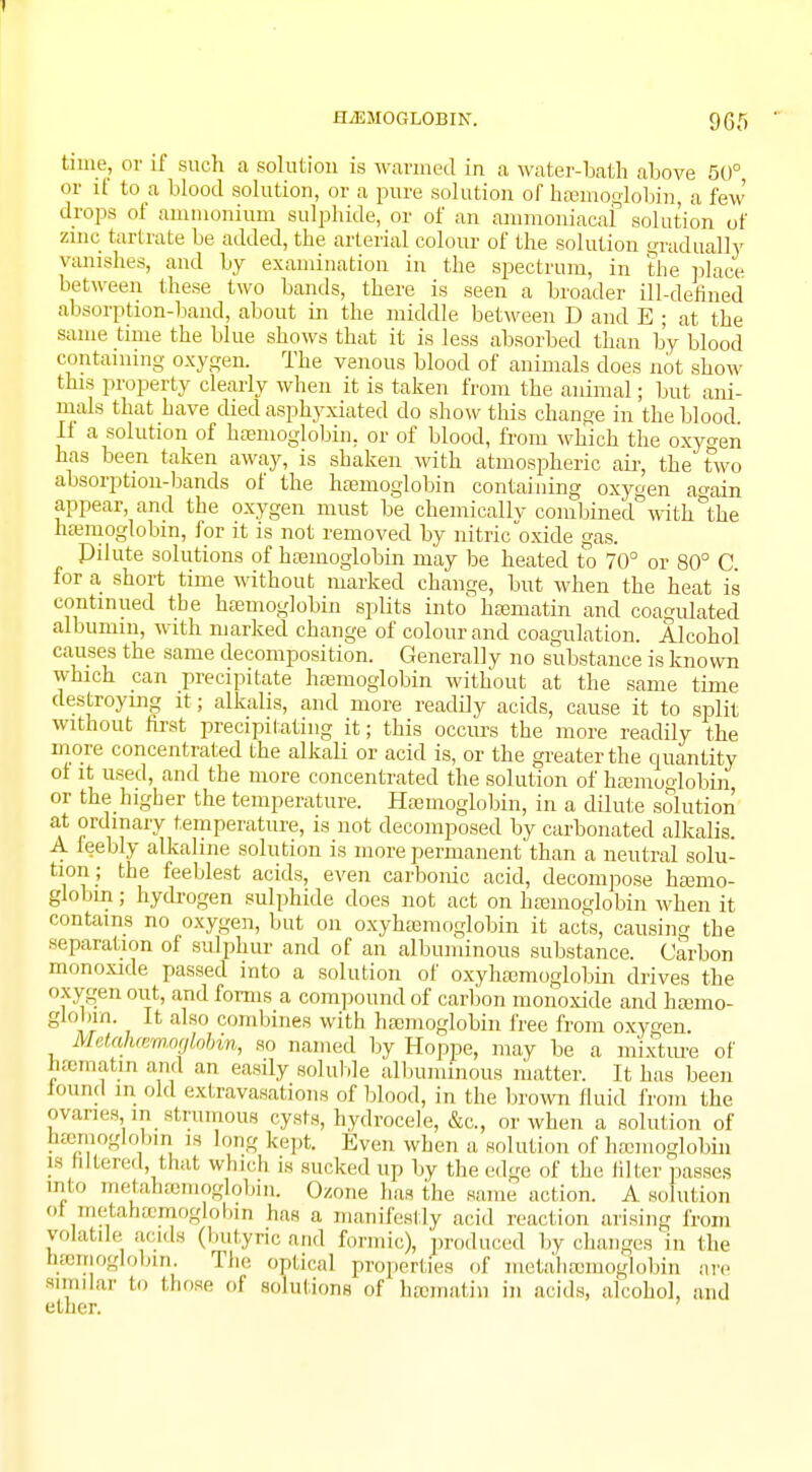 I HAEMOGLOBIN. 965 time, or if such a solution is warmed in a water-bath above 50°, or it to a blood solution, or a pure solution of haemoglobin, a few drops of ammonium sulphide, or of an ammomacaf solution of zinc tartrate be added, the arterial colour of the solution gradually vanishes, and by examination in the spectrum, in the place hot ween these two bands, there is seen a broader ill-defined absorption-band, about in the middle between D and E ; at the same time the blue shows that it is less absorbed than by blood containing oxygen. The venous blood of animals does not show this property clearly when it is taken from the animal; but ani- mals that have died asphyxiated do show this change in the blood. If a solution of haemoglobin, or of blood, from which the oxyo-en has been taken away, is shaken with atmospheric air, the two absorption-bands of the haemoglobin containing oxygen a^ain appear, and the oxygen must be chemicallv combined with&the haemoglobin, for it is not removed by nitric oxide gas. Pilute solutions of haemoglobin may be heated to 70° or 80° C for a short time without marked change, but when the heat is continued the haemoglobin splits into haematin and coagulated albumin, with marked change of colour and coagulation. Alcohol causes the same decomposition. Generally no substance is known which can precipitate haemoglobin without at the same time destroying it; alkalis, and more readily acids, cause it to split without first precipitating it; this occurs the more readily the more concentrated the alkali or acid is, or the greater the quantity ot it used, and the more concentrated the solution of haemoglobin or the higher the temperature. Haemoglobin, in a dilute solution at ordinary temperature, is not decomposed by carbonated alkalis. A leebly alkaline solution is more permanent than a neutral solu- tion; the feeblest acids, even carbonic acid, decompose haemo- globin ; hydrogen sulphide does not act on haemoglobin when it contains no oxygen, but on oxyhaemoglobin it acts, causing the separation of sulphur and of an albuminous substance. Carbon monoxide passed into a solution of oxyhaemoglobin drives the oxygen out, and forms a compound of carbon monoxide and haemo- globin. It also combines with haemoglobin free from oxygen. Metahamoglobm, so named by Hoppe, may be a mixture of haematin and an easily soluble albuminous matter. It has been found in old extravasations of blood, in the brown fluid from the ovaries,,in strumous cysts, hydrocele, &c, or when a solution of bajmoglobm is long kept. Even when a solution of haemoglobin is filtered, that which is sucked up by the edge of the Idler passes into nielaliaeiiioglobin. Ozone has the same action. A solution ot metanamioglobin has a manifestly acid reaction arising from volatile acids (butyric mid formic), produced by changes in the bssmoglobrn. The optical properties of metal Hemoglobin are similar to those of solutions of luematin in acids, alcohol, and ether.