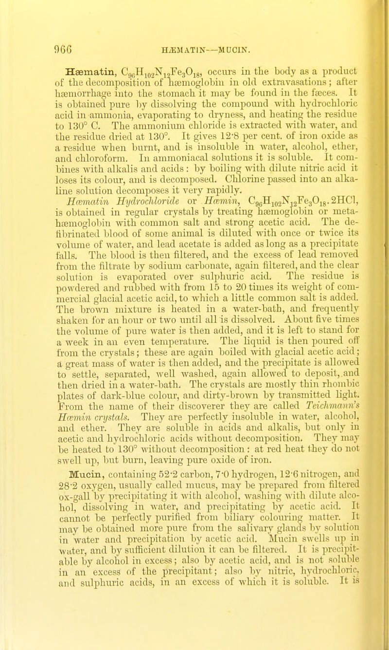 96G HiEMATIN—MUCIN. Hasmatin, C9(.H102N12Fe3O18, occurs iu tlie body as a product of the decomposition of haemoglobin in old extravasations; after hamiorrhage into the stomach it may be found in the fajces. It is obtained pure by dissolving the compound with hydrochloric acid in ammonia, evaporating to dryness, and heating the residue to 130° 0. The ammonium chloride is extracted with water, and the residue dried at 130°. It gives 12-8 per cent, of iron oxide as a residue when burnt, and is insoluble in water, alcohol, ether, and chloroform. In ammoniacal solutions it is soluble. It com- bines with alkalis and acids : by boiling with dilute nitric acid it loses its colour, and is decomposed. Chlorine passed into an alka- line solution decomposes it very rapidly. Hcematin Hydrochloride or Hcemin, C96H102N12Fe3O18.2HCl, is obtained in regular crystals by treating haemoglobin or meta- hsemoglobin with common salt and strong acetic acid. The de- fibrinated blood of some animal is diluted with once or twice its volume of water, and lead acetate is added as long as a precipitate falls. The blood is then filtered, and the excess of lead removed from the filtrate by sodium carbonate, again filtered, and the clear solution is evaporated over sulphuric acid. The residue is powdered and rubbed with from 15 to 20 times its weight of com- mercial glacial acetic acid, to which a little common salt is added. The brown mixture is heated in a water-bath, and frequently shaken for an hour or two until all is dissolved. About five times the volume of pure water is then added, and it is left to stand for a week in an even temperature. The liquid is then poured off from the crystals; these are again boiled with glacial acetic acid; a great mass of water is then added, and the precipitate is allowed to settle, separated, well washed, again allowed to deposit, and then dried in a water-bath. The crystals are mostly thin rhombic plates of dark-blue colour, and dirty-brown by transmitted light. From the name of their discoverer they are called Teichmann's Hcemin crystals. They are perfectly insoluble in water, alcohol, and ether. They are soluble in acids and alkalis, but only in acetic and hydrochloric acids without decomposition. They may be heated to 130° without decomposition: at red heat they do not swell up, but burn, leaving pure oxide of iron. Mucin, containing 522 carbon, 7'0 hydrogen, 126 nitrogen, and 28'2 oxygen, usually called mucus, may be prepared from filtered ox-gall by precipitating it with alcohol, washing with dilute alco- hol, dissolving in Mater, and precipitating by acetic acid. It cannot be perfectly purified from biliary colouring matter. It may be obtained more pure from the salivary glands by solution in water and precipitation by acetic acid. Mucin swells up in water, and by sufficient dilution it can be filtered. It is precipit- able by alcohol in excess; also by acetic acid, and is not soluble in an excess of the precipitant; also by nitric, hydrochloric, and sulphuric acids, in an excess of which it is soluble. It is
