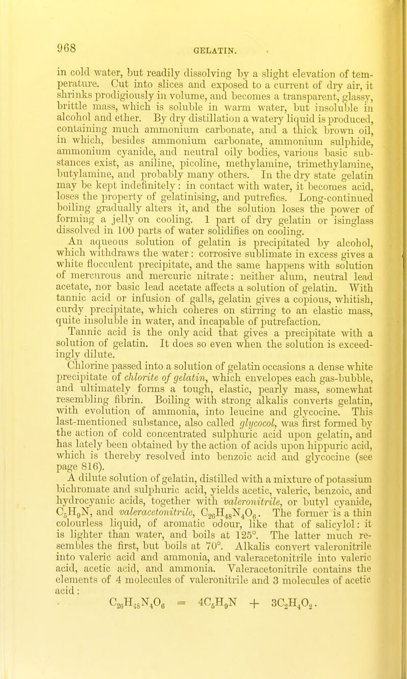 GELATIN. in cold water, but readily dissolving by a slight elevation of tem- perature. Cut into slices and exposed to a cm-rent of dry air, it shrinks prodigiously in volume, and becomes a transparent, glassy, brittle mass, which is soluble in warm water, but insoluble in alcohol and ether. By dry distillation a watery liquid is produced, containing much ammonium carbonate, and a thick brown oil, in which, besides ammonium carbonate, ammonium sulphide, ammonium cyanide, and neutral oily bodies, various basic sub- stances exist, as aniline, picoline, methylamine, trimethylamine, butylamine, and probably many others. In the dry state gelatin may be kept indefinitely: in contact with water, it becomes acid, loses the property of gelatinising, and putrefies. Long-continued boiling gradually alters it, and the solution loses the power of forming a jelly on cooling. 1 part of dry gelatin or isinglass dissolved in 100 parts of water solidifies on cooling. An aqueous solution of gelatin is precipitated by alcohol, which withdraws the water: corrosive sublimate in excess gives a white fiocculent precipitate, and the same happens with solution of mercurous and mercuric nitrate: neither alum, neutral lead acetate, nor basic lead acetate affects a solution of gelatin. With tannic acid or infusion of galls, gelatin gives a copious, whitish, curdy precipitate, which coheres on stirring to an elastic mass, quite insoluble in water, and incapable of putrefaction. Tannic acid is the only acid that gives a precipitate with a solution of gelatin. It does so even when the solution is exceed- ingly dilute. Chlorine passed into a solution of gelatin occasions a dense white precipitate of chlorite of gelatin, which envelopes each gas-bubble, and ultimately forms a tough, elastic, pearly mass, somewhat resembling fibrin. Boiling with strong alkalis converts gelatin, with evolution of ammonia, into leucine and glycocine. This last-mentioned substance, also called glycocol, was first formed by the action of cold concentrated sulphuric acid upon gelatin, and has lately been obtained by the action of acids upon Mppuric acid, which is thereby resolved into benzoic acid and glycocine (see page 816). A dilute solution of gelatin, distilled with a mixture of potassium bichromate and sulphuric acid, yields acetic, valeric, benzoic, and hydrocyanic acids, together with valcronitrile, or butyl cyanide, C6HgN, anA valeracetonitrile, C20H48N4O„. The former is a thin colourless liquid, of aromatic odour, like that of salicylol: it is lighter than water, and boils at 125°. The latter much re- sembles the first, but boils at 70°. Alkalis convert valeronitrile into valeric acid and ammonia, and valeracetonitrile into valeric acid, acetic acid, and ammonia. Valeracetonitrile contains the elements of 4 molecules of valeronitrile and 3 molecules of acetic C2()H48N4O0 = 4C6H9N + 3C2H402.