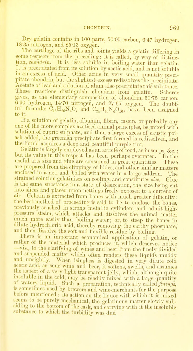 1 CHONDRIN. 969 Dry gelatin contains in 100 parts, 50-05 carbon, 6-47 hydrogen, 18'35 nitrogen, and 25-13 oxygen. The cartilage of the ribs and joints yields a gelatin differing in some respects from the preceding: it is called, by way of distinc- tion, chondrin, It is less soluble in boiling water than gelatin. It is precipitated from its solution by acetic acid, and is not soluble in an excess of acid. Other acids in very small quantity preci- pitate chondrin, but the slightest excess redissolves the precipitate. Acetate of lead and solution of alum also precipitate this substance. These reactions distinguish chondrin from gelatin. Scherer gives, as the elementary composition of chondrin, 50-75 carbon, 6-90 hydrogen, 14-70 nitrogen, and 2765 oxygen. The doubt- ful formulae C16H20N4O7 and C24H4(1NGOJ0, have been assigned to it. If a solution of gelatin, albumin, fibrin, casein, or probably any one of the more complex azotised animal principles, be mixed with solution of cupric sulphate, and then a large excess of caustic pot- ash added, the greenish precipitate first formed is redissolved, and the liquid acquires a deep and beautiful purple tint. Gelatin is largely employed as an article of food, as in soups, &c.; but its value in this respect has been perhaps overrated. In the useful arts size and glue are consumed in great quantities. These are prepared from the clippings of hides, and other similar matters enclosed in a net, and boiled with water in a large caldron. The strained solution gelatinises on cooling, and constitutes size. Glue is the same substance in a state of desiccation, the size being cut into slices and placed upon nettings freely exposed to a current of air. Gelatin is extracted from bones with much greater difficulty : the best method of proceeding is said to be to enclose the bones, previously crushed in strong metallic cylinders, and admit high- pressure steam, which attacks and dissolves the animal matter much more easily than boiling water; or, to steep the bones in dilute hydrochloric acid, (hereby removing the earthy phosphate, and then dissolve the soil and flexible residue by boiling. There is an important economical application of gelatin, or rather of the material which produces it, which deserves notice —viz., to the clarifying of wines and beer from the finely divided and suspended matter which often renders these liquids muddy and. unsightly. When isinglass is digested in very dilute cold acetic acid, as sour wine and beer, it softens, swells,' and assumes the aspect of a. very light transparent jelly, which, although quite insoluble in the cold, may be readily mixed with a large quantity oi watery liquid. Such a preparation, technically called fmings, is sometimes used by brewers and wine-merchants for the purpose before mentioned : its action mi the liquor with which it is mixed seems to he purely mechanical, the gelatinous mailer slowly sub- Biding to the bottom of the cask, and carrying with it the insoluble substance to which the turbidity was due.
