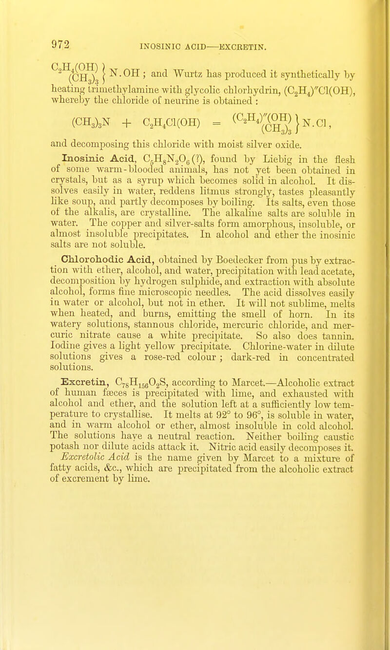 INOSINIC ACID EXCEETIN. 2 (CH ) \ ^ ' anc* Wurtz nas produced it synthetically by heating trimethylamine with glycolic chlorhydrin, (C2H4)C1(0H), whereby the chloride of neurine is obtained : (CH3)3N + C2H4C1(0H) = ^^H^K01^ and decomposing this chloride with moist silver oxide. Inosinic Acid, Cf)HgN90c (1), found by Liebig in the flesh of some warm-blooded animals, has not yet been obtained in crystals, but as a syrup which becomes solid in alcohol. It dis- solves easily in water, reddens litmus strongly, tastes pleasantly like soup, and partly decomposes by boiling. Its salts, even those of the alkalis, are crystalline. The alkaline salts are soluble in water. The copper and silver-salts form amorphous, insoluble, or almost insoluble precipitates. In alcohol and ether the inosinic salts are not soluble. Chlorohodic Acid, obtained by Boedecker from pus by extrac- tion with ether, alcohol, and water, precipitation with lead acetate, decomposition by hydrogen sulphide, and extraction with absolute alcohol, forms fine microscopic needles. The acid dissolves easily in water or alcohol, but not in ether. It will not sublime, melts when heated, and burns, emitting the smell of horn. In its watery solutions, stannous chloride, mercuric chloride, and mer- curic nitrate cause a white precipitate. So also does tannin. Iodine gives a light yellow precipitate. Chlorine-water in dilute solutions gives a rose-red colour; dark-red hi concentrated solutions. Excretin, C7gH16602S, according to Marcet.—Alcoholic extract of hmnan feces is precipitated with lime, and exhausted with alcohol and ether, and the solution left at a sufficiently low tem- perature to crystallise. It melts at 92° to 96°, is soluble in water, and in warm alcohol or ether, almost insoluble in cold alcohol. The solutions have a neutral reaction. Neither boiling caustic potash nor dilute acids attack it. Nitric acid easily decomposes it. Excretolic Acid is the name given by Marcet to a mixture of fatty acids, &c, which are precipitated from the alcoholic extract of excrement by lime.