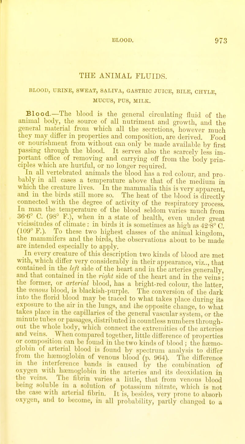 THE ANIMAL FLUIDS. BLOOD, URINE, SWEAT, SALIVA, GASTRIC JUICE, BILE, CHYLE, MUCUS, PUS, MILK. Blood.—The Mood is the general circulating fluid of the animal body, the source of all nutriment and growth, and the general material from which all the secretions, however much they may differ in properties and composition, are derived. Food or nourishment from without can only be made available by first passing through the blood. It serves also the scarcely less im- portant office of removing and carrying off from the body prin- ciples which are hurtful, or no longer required. In all vertebrated animals the blood has a red colour, and pro- bably in all cases a temperature above that of the medium in which the creature lives. In the mammalia this is very apparent and in the birds still more so. The heat of the blood is directly connected with the degree of activity of the respiratory process In man the temperature of the blood seldom varies much from 36-6° C. (98° F.), when in a state of health, even under great vicissitudes of climate : in birds it is sometimes as high as 42-8° C. (109° F.). To these two highest classes of the animal kingdom, the mammifers and the birds, the observations about to be made are intended especially to apply. In every creature of this description two kinds of blood are met with, which differ very considerably in their appearance, viz.., that contained in the left side of the heart and in the arteries generally, and that contained in the right side of the heart and in the veins; the former, or arterial blood, has a bright-red colour, the latter,' the venous blood, is blackish-purple. The conversion of the dark into the florid blood may be traced to what takes place during its exposure to the air in the lungs, and the opposite change, to what takes place in the capillaries of the general vascular system, or the minute tubes or passages, distributed in countless numbers through- out the whole body, which connect the extremities of the arteries and veins. When compared together, 1 ittle difference of properties or composition can be found in the two kinds of blood ; the haemo- globin (.1 arterial blood is found by spectrum analysis to differ from the haemoglobin of venous blood (p. 964). The difference m the interference bands is caused by the combination of oxygen with haemoglobin in the arteries and its deoxidation in the veins. The fibrin varies a little, that from venous blood being soluble, m a solution of potassium nitrate, which is not the rase with arterial fibrin. It is, besides, very prone to absorb oxygen, and to become, in all probability, partly changed to a