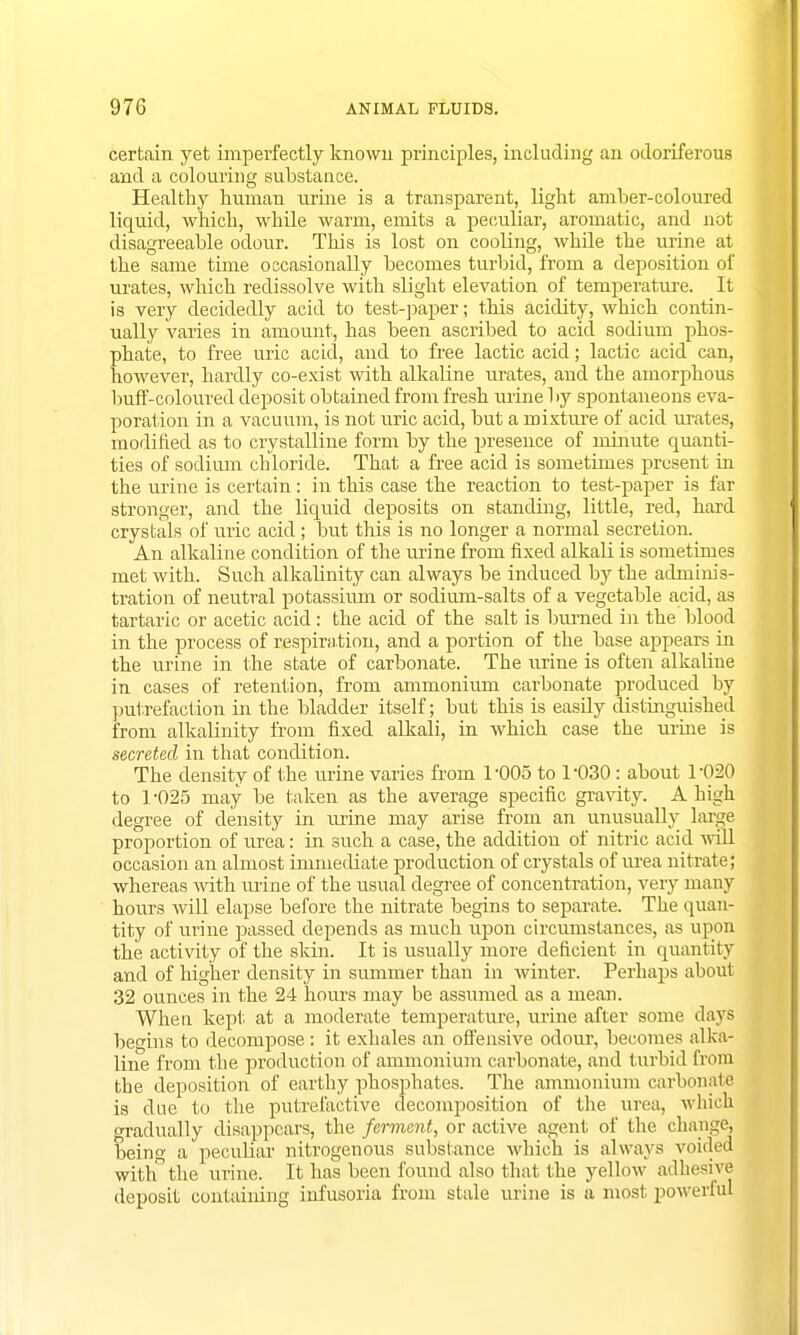 certain yet imperfectly known principles, including an odoriferous and a colouring substance. Healthy human urine is a transparent, light amber-coloured liquid, which, while warm, emits a peculiar, aromatic, and not disagreeable odour. This is lost on cooling, while the urine at the same time occasionally becomes turbid, from a deposition of urates, which redissolve with slight elevation of temperature. It is very decidedly acid to test-paper; this acidity, which contin- ually varies in amount, has been ascribed to acid sodium phos- phate, to free uric acid, and to free lactic acid; lactic acid can, however, hardly co-exist with alkaline urates, and the amorphous buff-coloured deposit obtained from fresh urine by spontaneous eva- poration in a vacuum, is not uric acid, but a mixture of acid urates, modified as to crystalline form by the presence of minute quanti- ties of sodium chloride. That a free acid is sometimes present in the urine is certain: in this case the reaction to test-paper is far stronger, and the liquid deposits on standing, little, red, hard crystals of uric acid ; but this is no longer a normal secretion. An alkaline condition of the urine from fixed alkali is sometimes met with. Such alkalinity can always be induced by the adminis- tration of neutral potassium or sodium-salts of a vegetable acid, as tartaric or acetic acid: the acid of the salt is burned in the blood in the process of respiration, and a portion of the base appears in the urine in the state of carbonate. The urine is often alkaline in cases of retention, from ammonium carbonate produced by putrefaction in the bladder itself; but this is easily distinguished from alkalinity from fixed alkali, in which case the urine is secreted in that condition. The density of the urine varies from 1-005 to 1-030: about 1-020 to 1-025 may be taken as the average specific gravity. A high degree of density in urine may arise from an unusually large proportion of urea: in such a case, the addition of nitric acid will occasion an almost immediate production of crystals of urea nitrate; whereas with urine of the usual degree of concentration, very many hours will elapse before the nitrate begins to separate. The quan- tity of urine passed depends as much upon circumstances, as upon the activity of the skin. It is usually more deficient in quantity and of higher density in summer than in winter. Perhaps about 32 ounces in the 24 hours may be assumed as a mean. When kept at a moderate temperature, urine after some days begins to decompose: it exhales an offensive odour, becomes alka- line from the production of ammonium carbonate, and turbid from the deposition of earthy phosphates. The ammonium carbonate is clue to the putrefactive decomposition of the urea, which gradually disappears, the ferment, or active agent; of the change, being a peculiar nitrogenous substance which is always voided with the urine. It has been found also that the yellow adhesive deposit containing infusoria from stale urine is a most powerful