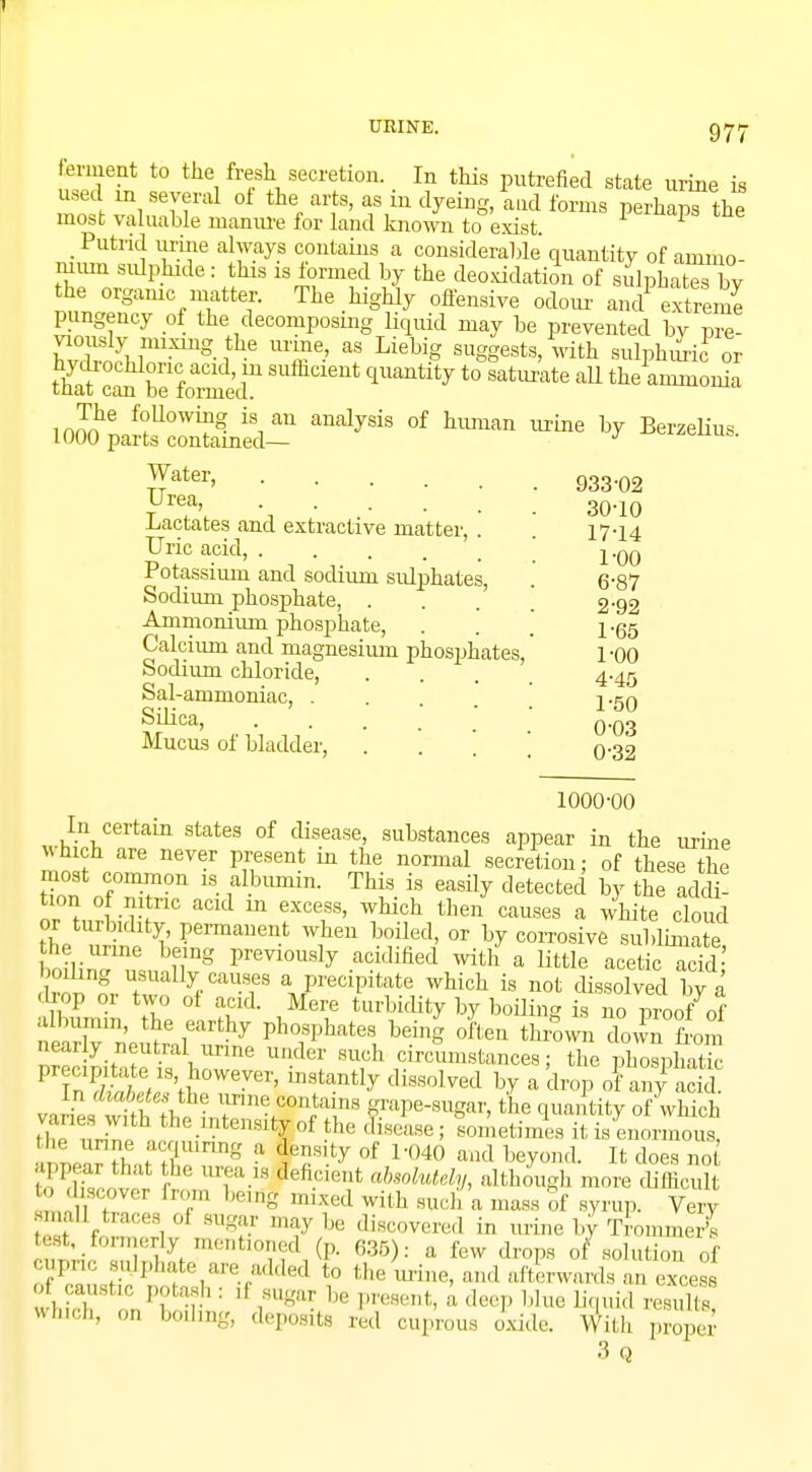 ferment to the fresh secretion. In this putrefied state urine is used m several of the arts, as in dyeing, and forms perhaps the most valuable manure for land known to exist. 1 _ Putrid urine always contains a considerable quantity of ammo- mum sulphide: this is formed by the deoxidation of sulphateX he organic matter. The highly offensive odour ancl extreme pungency of the decomposing liquid may be prevented by pre- WbS,r.11Xmg-fhe mT-' ? Li6big SU^eat8> with sulphuri? or hycUocliloriacid in sufhcient quantity to saturate all the ammonia tnat can be formed. 10^ParSoZn?d- ^ °f ^ ^ * Berzelius. Water, 933-02 urea, 30.10 Lactates and extractive matter, . . 17-14 Uric acid, j.qq Potassium ancl sodium stdphates, . 6-87 Sodium phosphate, . . . 2-92 Ammonium phosphate, . . . l-g5 Calcium and magnesium phosphates, 1-00 Sodium chloride, . . . 4.45 Sal-ammoniac, .... 2-50 Silica, o-03 Mucus of bladder, .... o~32 1000-00 In certain states of disease, substances appear in the urine which are never present in the normal secretion; of these the most common is albumin. This is easily detected by the add? toonof nitric acid in excess, which then causes a white cloud or turbidity, permanent when boiled, or by corrosive sublimate bo^lSr8 preyi0U8ly -&^med with a little acetic S; rnn t y/aUSneS a/eC1Pltate which is not dissolved by a drop or two of acid. Mere turbidity by boiling is no proof of albumin, the earthy phosphates being often thrown down from nearly neutral urine under such circumstances; the phospha™ pr c.p.tate is however, instantly dissolved by a drop of any acid JvSl ? fme contains grape-sugar, the quantity of which J1 1™ the.mte»*% of the disease ; I etimes it is enormous, he urine acquiring a density of 1-040 and beyond. It does no appear that the urea is feficient absolutely, although more difficul 0 discover from berflg mixed with such a mass of syrup. Very smaU traces oi sugar may be discovered in urine by TrommeS ^formerly mentioned (p. 635): a few drops of solution of eupnc sulphate are added to the urine, and afterwards an excess rf caustic potash ; ,1 sugar be present, a deep blue liquid remSt? vhich, on boding, deposits red cuprous ok W,il, propS