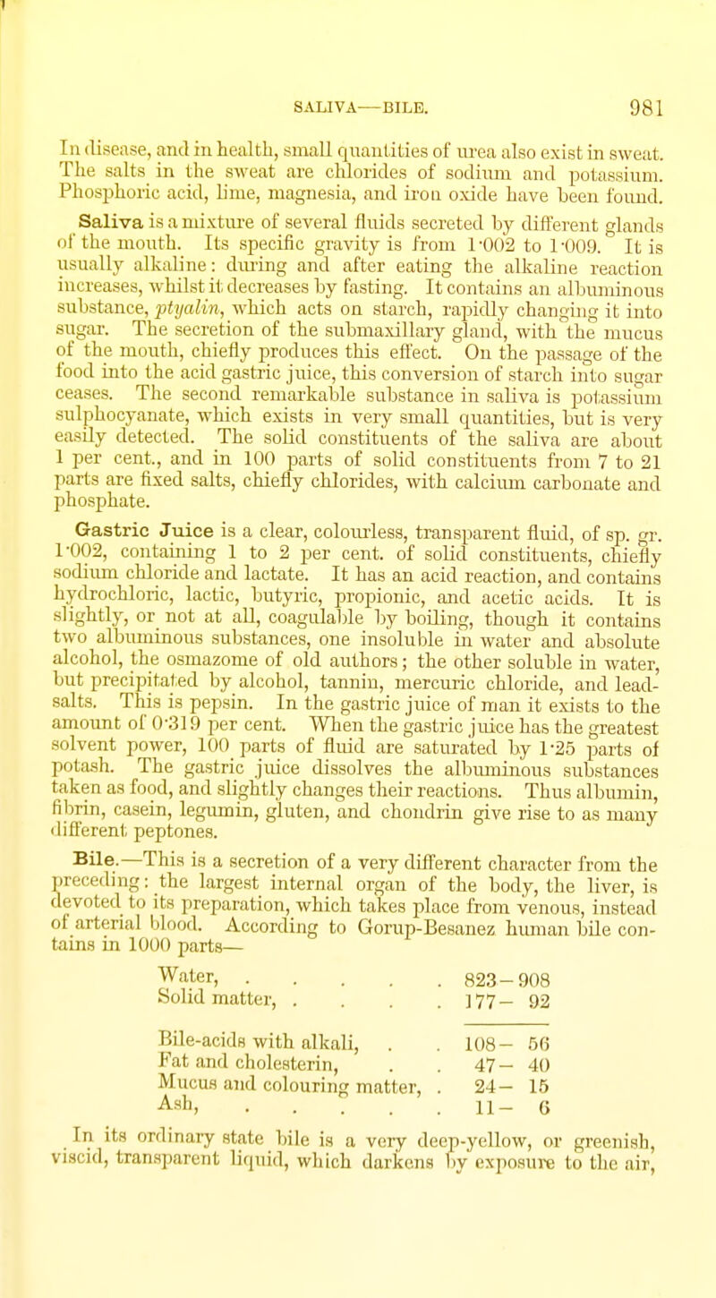 In disease, and in health, small quantities of urea also exist in sweat. The salts in the sweat are chlorides of sodinm and potassium. Phosphoric acid, lime, magnesia, and iron oxide have been found. Saliva is a mixture of several fluids secreted by different glands of the mouth. Its specific gravity is from 1-002 to 1-009. It is usually alkaline: during and after eating the alkaline reaction increases, whilst it decreases by fasting. It contains an albuminous substance, ptyalin, which acts on starch, rapidly changing it into sugar. The secretion of the submaxillary gland, with the mucus of the mouth, chiefly produces this effect. On the passage of the food into the acid gastric juice, this conversion of starch into sugar ceases. The second remarkable substance in saliva is potassium sulphocyanate, which exists in very small quantities, but is very easily detected. The solid constituents of the saliva are about 1 per cent, and in 100 parts of solid constituents from 7 to 21 parts are fixed salts, chiefly chlorides, with calcium carbonate and phosphate. Gastric Juice is a clear, colourless, transparent fluid, of sp. gr. 1-002, containing 1 to 2 per cent, of solid constituents, chiefly sodium chloride and lactate. It has an acid reaction, and contains hydrochloric, lactic, butyric, propionic, and acetic acids. It is slightly, or not at all, coagulable by boiling, though it contains two albuminous substances, one insoluble in water and absolute alcohol, the osmazome of old authors; the other soluble in water, but precipitated by alcohol, tannin, mercuric chloride, and lead- salts. This is pepsin. In the gastric juice of man it exists to the amount of 0-319 per cent. When the gastric juice has the greatest solvent power, 100 parts of fluid are saturated by 1-25 parts of potash. The gastric juice dissolves the albuminous substances taken as food, and slightly changes their reactions. Thus albumin, fibrin, casein, legumin, gluten, and chondrin give rise to as many different peptones. Bile.—This is a secretion of a very different character from the preceding: the largest internal organ of the body, the liver, is devoted to its preparation, which takes place from venous, instead of arterial blood. According to Gorup-Besanez human bile con- tains in 1000 parts— Water, 823- 908 Solid matter, . . . .177-92 Bile-acids with alkali, . 108- 56 Fat and cholesterin, . . 47-40 Mucus and colouring matter, . 24-15 Ash, 11-6 In its ordinary state bile is a very deep-yellow, or greenish, viscid, transparent liquid, which darkens By exposure to the air,