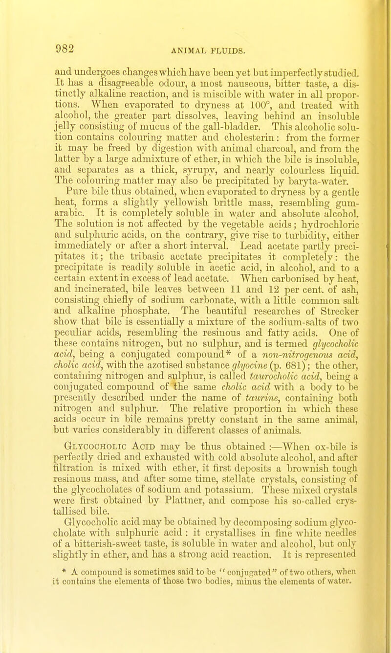 and undergoes changes which, have been yet but imperfectly studied. It has a disagreeable odour, a most nauseous, bitter taste, a dis- tinctly alkaline reaction, and is miscible with water in all propor- tions. When evaporated to dryness at 100°, and treated with alcohol, the greater part dissolves, leaving behind an insoluble jelly consisting of mucus of the gall-bladder. This alcoholic solu- tion contains colouring matter and cholesterin: from the former it may be freed by digestion with animal charcoal, and from the latter by a large admixture of ether, in which the bile is insoluble, and separates as a thick, syrupy, and nearly colourless liquid. The colouring matter may also be precipitated by baryta-water. Pure bile thus obtained, when evaporated to dryness by a gentle heat, forms a slightly yellowish brittle mass, resembling gum- arabic. It is completely soluble in water and absolute alcohol. The solution is not affected by the vegetable acids; hydrochloric and sulphuric acids, on the contrary, give rise to turbidity, either immediately or after a short interval. Lead acetate partly preci- pitates it; the tribasic acetate precipitates it completely: the precipitate is readily soluble in acetic acid, in alcohol, and to a certain extent in excess of lead acetate. When carbonised by heat, and incinerated, bile leaves between 11 and 12 per cent, of ash, consisting chiefly of sodium carbonate, with a little common salt and alkaline phosphate. The beautiful researches of Strecker show that bile is essentially a mixture of the sodium-salts of two peculiar acids, resembling the resinous and fatty acids. One of these contains nitrogen, but no sidphur, and is termed glycocholic acid, being a conjugated compound* of a non-nitrogenous acid, cholic acid, with the azotised substance glyocine (p. 681); the other, containing nitrogen and sulphur, is called taurocholic acid, being a conjugated compound of the same cholic acid with a body to be presently described under the name of taurine, containing both nitrogen and sulphur. The relative proportion in which these acids occur in bile remains pretty constant in the same animal, but varies considerably in different classes of animals. Glycocholic Acid may be thus obtained :—When ox-bile is perfectly dried and exhausted with cold absolute alcohol, and after nitration is mixed with ether, it first deposits a brownish tough resinous mass, and after some time, stellate crystals, consisting of the glycocholates of sodium and potassium. These mixed crystals were first obtained by Plattner, and compose his so-called crys- tallised bile. Glycocholic acid may be obtained by decomposing sodium glyco- cholate with sulphuric acid : it crystallises in fine white needles of a bitterish-sweet taste, is soluble in water and alcohol, but only slightly in ether, and has a strong acid reaction. It is represented * A compound is sometimes said to be  conjugated of two others, when it contains the elements of those two bodies, minus the elements of water.
