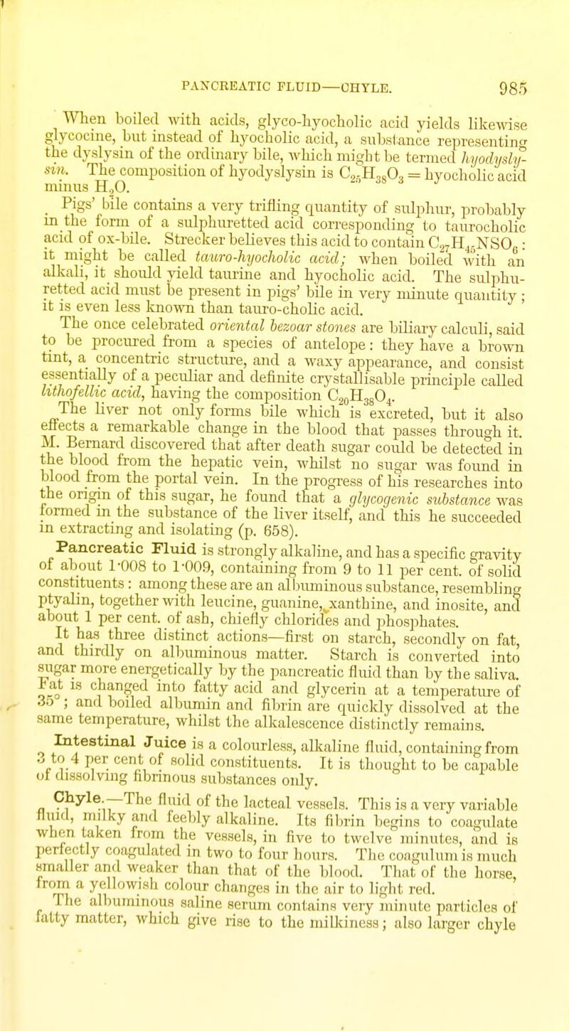 When boiled with acids, glyco-hyockolic acid yields likewise glycocine, but instead of hyocholic acid, a substance representing the dyslysin of the ordinary bile, which might be termed hyodysly- nn. The composition of hyodyslysin is C25H3803 = hyocholic acid minus H20. _ Pigs' bile contains a very trifling quantity of sulphur, probably in the form of a sulphuretted acid corresponding to taurocholic acid of ox-bile. Strecker believes this acid to contain C27H15NSO0: it might be called tauro-hyocholic acid; when boiled with an alkali, it_ should yield taurine and hyocholic acid. The sulphu- retted acid must be present in pigs' bile in very minute quantity: it is even less known than tauro-cholic acid. The once celebrated oriental bezoar stones are biliary calculi, said to be procured from a species of antelope: they have a brown tint, a concentric structure, and a waxy appearance, and consist essentially of a peculiar and definite crystallisable principle called hthofelhc acid, having the composition C20H38O4. The liver not only forms bile which is excreted, but it also effects a remarkable change in the blood that passes through it. M. Bernard discovered that after death sugar could be detected in the blood from the hepatic vein, whilst no sugar was found in blood from the portal vein. In the progress of his researches into the origin of this sugar, he found that a glycogenic substance was iormed m the substance of the liver itself, and this he succeeded m extracting and isolating (p. 658). Pancreatic Fluid is strongly alkaline, and has a specific gravity ot about 1-008 to 1-009, containing from 9 to 11 per cent, of solid constituents: among these are an albuminous substance, resembling ptyalm, together with leucine, guanine^xanthine, and inosite, and about 1 per cent, of ash, chiefly chlorides and phosphates. It has three distinct actions—first on starch, secondly on fat, and thirdly on albuminous matter. Starch is converted into sugar more energetically by the pancreatic fluid than by the saliva, .bat is changed into fatty acid and glycerin at a temperature of 35 ; and boiled albumin and fibrin are quickly dissolved at the same temperature, whilst the alkalescence distinctly remains. Intestinal Juice is a colourless, alkaline fluid, containing from 3 to 4 per cent of solid constituents. It is thought to be capable ot dissolving fibrinous substances oidy. Chyle —The fluid of the lacteal vessels. This is a very variable mud, milky and feebly alkaline. Its fibrin begins to coagulate when taken from the vessels, in five to twelve minutes, and is perfectly coagulated in two to four hours. The coagnl urn is much smaller and weaker than that of the blood. That of the horse, from a yellowish colour changes in the air to light red. The albuminous saline serum contains very minute particles of tatty matter, which give rise to the milkiness; also larger chyle