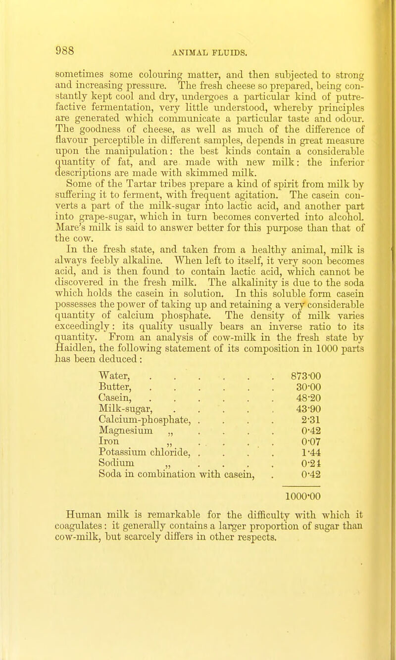 sometimes some colouring matter, and then subjected to strong and increasing pressure. The fresh cheese so prepared, being con- stantly kept cool and dry, undergoes a particular kind of putre- factive fermentation, very little understood, whereby principles are generated which communicate a particular taste and odour. The goodness of cheese, as well as much of the difference of flavour perceptible in different samples, depends in great measure upon the manipulation: the best kinds contain a considerable quantity of fat, and are made with new milk: the inferior descriptions are made with skimmed milk. Some of the Tartar tribes prepare a kind of spirit from milk by suffering it to ferment, with frequent agitation. The casein con- verts a part of the milk-sugar into lactic acid, and another part into grape-sugar, which in turn becomes converted into alcohol. Mare's milk is said to answer better for this purpose than that of the cow. In the fresh state, and taken from a healthy animal, milk is always feebly alkaline. When left to itself, it very soon becomes acid, and is then found to contain lactic acid, which cannot be discovered in the fresh milk. The alkalinity is due to the soda which holds the casein in solution. In this soluble form casein possesses the power of taking up and retaining a very considerable quantity of calcium phosphate. The density of milk varies exceedingly: its quality usually bears an inverse ratio to its quantity. From an analysis of cow-milk in the fresh state by Haidlen, the following statement of its composition in 1000 parts has been deduced: Water, 873-00 Butter, 30-00 Casein, 48-20 Milk-sugar, 43-90 Calcium-phosphate, .... 2-31 Magnesium „ .... 0*42 Iron „ ... . . 0-07 Potassium chloride, . . . . 1*44 Sodium „ .... 0-21 Soda in combination with casein, . 0-42 1000-00 Human milk is remarkable for the difficulty with which it coagulates: it generally contains a larger proportion of sugar than cow-milk, but scarcely differs in other respects.