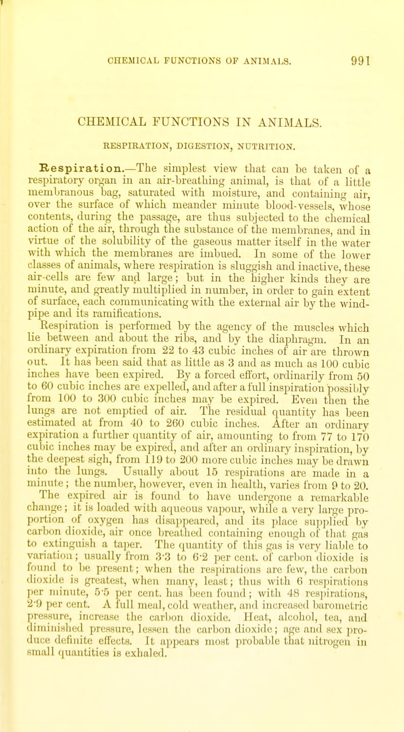 CHEMICAL FUNCTIONS IN ANIMALS. RESPIRATION, DIGESTION, NUTRITION. Respiration.—The simplest view that can be taken of a respiratory organ in an air-breathing animal, is that of a little membranous bag, saturated with moisture, and containing air, over the surface of which meander minute blood-vessels, whose contents, during the passage, are thus subjected to the chemical action of the air, through the substance of the membranes, and in virtue of the solubility of the gaseous matter itself in the water with which the membranes are imbued. In some of the lower classes of animals, where respiration is sluggish and inactive, these air-cells are few and large; but in the higher kinds they are minute, and greatly multiplied in number, in order to gain extent of surface, each communicating with the external air by the wind- pipe and its ramifications. _ Respiration is performed by the agency of the muscles which lie between and about the ribs, and by the diaphragm. In an ordinary expiration from 22 to 43 cubic inches of air are thrown out. It has been said that as little as 3 and as much as 100 cubic inches have been expired. By a forced effort, ordinarily from 50 to 60 cubic inches are expelled, and after a full inspiration possibly from 100 to 300 cubic inches may be expired. Even then the lungs are not emptied of air. The residual quantity has been estimated at from 40 to 260 cubic inches. After an ordinary expiration a further quantity of air, amounting to from 77 to 170 cubic inches may be expired, and after an ordinary inspiration, by the deepest sigh, from 119 to 200 more cubic inches may be drawn into the lungs. Usually about 15 respirations are made in a minute ; the number, however, even in health, varies from 9 to 20. The expired air is found to have undergone a remarkable change; it is loaded with aqueous vapour, while a very large pro- portion of oxygen has disappeared, and its place supplied by carbon dioxide, air once breathed containing enough of that gas to extinguish a taper. The quantity of this gas is very liable to variation; usually from 33 to 6'2 percent, of carbon'dioxide is found to be present; when the respirations are few, the carbon dioxide is greatest, when many, least; thus with 6 respirations per minute, 55 per cent, has been round ; with 48 respirations, 2*9 per cent. A full meal,cold weather, and increased barometric pressure, increase the carbon dioxide. Heat, alcohol, tea, and diminished pressure, lessen the carbon dioxide; age and sex pro- duce definite effects. It appears most probable that nitrogen in small quantities is exhaled.