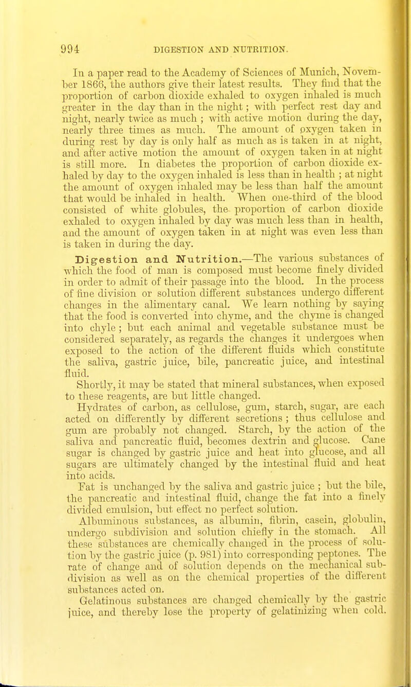 In a paper read to the Academy of Sciences of Munich, Novem- ber 1866, the authors give their latest results. They find that the proportion of carbon dioxide exhaled to oxygen inhaled is much greater in the clay than in the night; with perfect rest day and night, nearly twice as much ; with active motion during the day, nearly three times as much. The amount of oxygen taken in during rest by day is only half as much as is taken in at night, and aiter active motion the amount of oxygen taken in at night is still more. In diabetes the proportion of carbon dioxide ex- haled by day to the oxygen inhaled is less than in health ; at night the amount of oxygen inhaled may be less than half the amount that would be inhaled in health. When one-third of the blood consisted of white globules, the proportion of carbon dioxide exhaled to oxygen inhaled by day was much less than in health, and the amount of oxygen taken in at night was even less than is taken in during the day. Digestion and Nutrition—The various substances of which the food of man is composed must become finely divided in order to admit of their passage into the blood. In the process of firje division or solution different substances undergo different changes in the alimentary canal. We learn nothing by saying that the food is converted into chyme, and the chyme is changed into chyle; but each animal and vegetable substance must be considered separately, as regards the changes it undergoes when exposed to the action of the different fluids which constitute the saliva, gastric juice, bile, pancreatic juice, and intestinal fluid. Shortly, it may be stated that mineral substances, when exposed to these reagents, are but little changed. Hydrates of carbon, as cellulose, gum, starch, sugar, are each acted on differently by different secretions ; thus cellulose and gum are probably not changed. Starch, by the action of the saliva and pancreatic fluid, becomes dextrin and glucose. Cane sugar is changed by gastric juice and heat into glucose, and all sugars are ultimately changed by the intestinal fluid and heat into acids. Pat is unchanged by the saliva and gastric juice ; but the bile, the pancreatic and intestinal fluid, change the fat into a finely divided emulsion, but effect no perfect solution. Albuminous substances, as albumin, fibrin, casein, globulin, undergo subdivision and solution chiefly in the stomach. All these 'substances are chemically changed in the process of solu- tion by the gastric juice (p. 981) into corresponding peptones. The rate of change and of solution depends on the mechanical sub- division as well as on the chemical properties of the different substances acted on. Gelatinous substances are changed chemically by the gastric juice, and thereby lose the property of gelatinizing when cold.