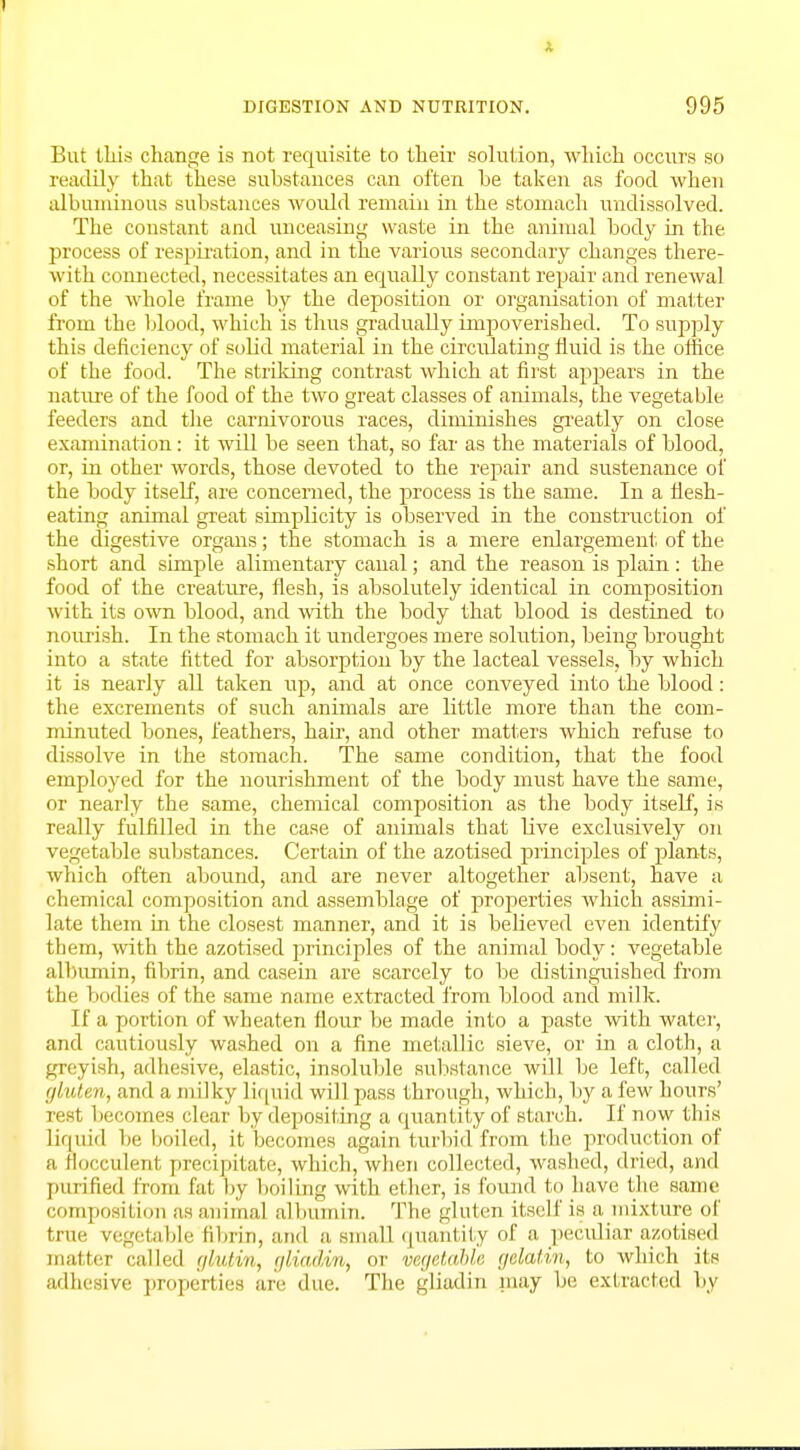 A DIGESTION AND NUTRITION. 995 But this change is not requisite to their solution, which occurs so readily that these substances can often be taken as food when albuminous substances would remain in the stomach undissolved. The constant and unceasing waste in the animal body in the process of respiration, and in the various secondary changes there- with connected, necessitates an equally constant repair and renewal of the whole frame by the deposition or organisation of matter from the blood, which is thus gradually impoverished. To supply this deficiency of solid material in the circulating fluid is the office of the food. The striking contrast which at first appears in the nature of the food of the two great classes of animals, the vegetable feeders and the carnivorous races, diminishes greatly on close examination: it will be seen that, so far as the materials of blood, or, in other words, those devoted to the repair and sustenance of the body itself, are concerned, the process is the same. In a fiesh- eating animal great simplicity is observed in the construction of the digestive organs; the stomach is a mere enlargement of the short and simple alimentary canal; and the reason is plain: the food of the creature, flesh, is absolutely identical in composition with its own blood, and with the body that blood is destined to nourish. In the stomach it undergoes m ere solution, being brought into a state fitted for absorption by the lacteal vessels, by which it is nearly all taken up, and at once conveyed into the blood: the excrements of such animals are little more than the com- minuted bones, feathers, hah', and other matters which refuse to dissolve in the stomach. The same condition, that the food employed for the nourishment of the body must have the same, or nearly the same, chemical composition as the body itself, is really fulfilled in the case of animals that live exclusively on vegetable substances. Certain of the azotised principles of plants, which often abound, and are never altogether absent, have a chemical composition and assemblage of properties which assimi- late them in the closest manner, and it is believed even identify them, with the azotised principles of the animal body: vegetable albumin, fibrin, and casein are scarcely to be distinguished from the bodies of the same name extracted from blood and milk. If a portion of wheaten flour be made into a paste with water, and cautiously washed on a fine metallic sieve, or in a cloth, a greyish, adhesive, elastic, insoluble substance will be left, called gluten, and a milky liquid will pass through, which, by a few hours' rest becomes clear by depositing a quantity of starch. If now this liquid be boiled, it becomes again turbid from the production of a Hocculent precipitate, which, when collected, washed, dried, and purified from fat by boiling with ether, is found to have the same composition as animal albumin. The gluten itself is a mixture of true vegetable fibrin, and a small quantity of a peculiar azotised matter called gfoitm, gUadm, or vegetable gelatin, to which its adhesive properties are due. The gliadin may be extracted by