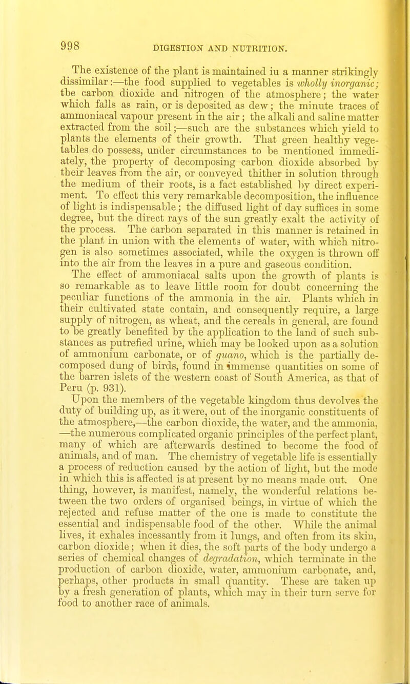 The existence of the plant is maintained iu a manner strikingly dissimilar:—the food supplied to vegetables is wholly inorganic; tbe_ carbon dioxide and nitrogen of the atmosphere; the water which falls as rain, or is deposited as dew; the minute traces of ammoniacal vapour present in the air; the alkaH and saline matter extracted from the soil;—such are the substances which yield to plants the elements of their growth. That green healthy vege- tables do possess, under circumstances to be mentioned immedi- ately, the property of decomposing carbon dioxide absorbed by their leaves from the air, or conveyed thither in solution through the medium of their roots, is a fact established by direct experi- ment. To effect this very remarkable decomposition, the influence of light is indispensable; the diffused light of day suffices in some degree, but the direct rays of the sun greatly exalt the activity of the process. The carbon separated in this manner is retained in the plant in union with the elements of water, with which nitro- gen is also sometimes associated, while the oxygen is thrown off into the air from the leaves in a pure and gaseous condition. The effect of ammoniacal salts upon the growth of plants is so remarkable as to leave little room for doubt concerning the peculiar functions of the ammonia in the air. Plants which in their cultivated state contain, and consequently require, a large supply of nitrogen, as wheat, and the cereals in general, are found to be greatly benefited by the application to the land of such sub- stances as putrefied urine, which may be looked upon as a solution of ammonium carbonate, or of guano, which is the partially de- composed dung of birds, found in immense quantities on some of the barren islets of the western coast of South America, as that of Peru (p. 931). Upon the members of the vegetable kingdom thus devolves the duty of building up, as it were, out of the inorganic constituents of the atmosphere,—the carbon dioxide, the water, and the ammonia, —the numerous complicated organic principles of the perfect plant, many of which are afterwards destined to become the food of animals, and of man. The chemistry of vegetable life is essentially a process of reduction caused by the action of light, but the mode in which this is affected is at present by no means made out. One thing, however, is manifest, namely, the wonderful relations be- tween the two orders of organised beings, in virtue of which the rejected and refuse matter of the one is made to constitute the essential and indispensable food of the other. While the animal lives, it exhales incessantly from it lungs, and often from its skin, carbon dioxide; when it dies, the soft parts of the body undergo a series of chemical changes of degradation, which terminate in the production of carbon dioxide, water, ammonium carbonate, and, perhaps, other products in small quantity. These are taken up by a fresh generation of plants, which may in their turn serve for food to another race of animals.