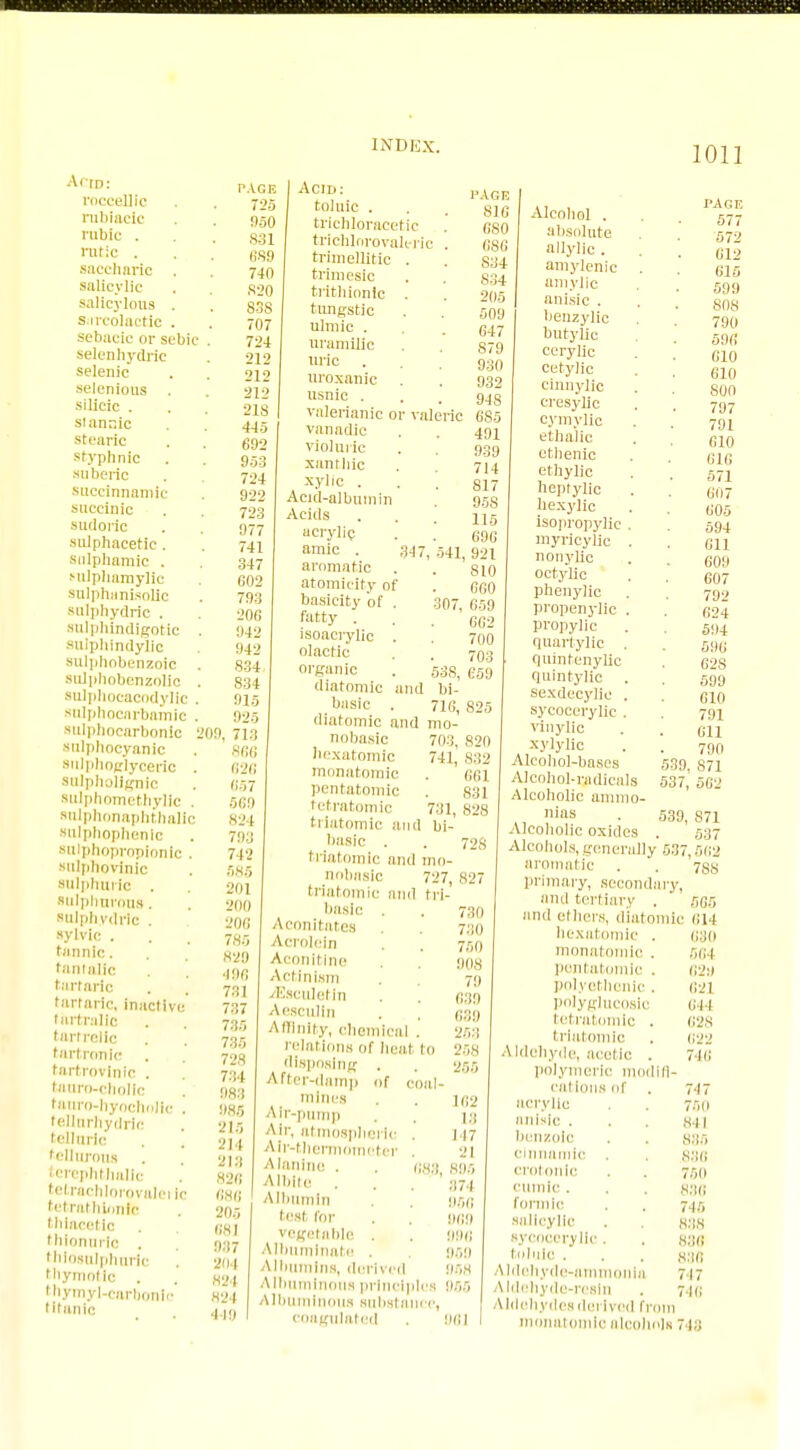 Ann: roceellic rubiaclc ruble . rutlc . saccharic . salicylic salicylous . sarcolactic . sebaclc or sebic selenhydrie selenic selenious . silicic . stannic stearic styphnic suberic succinnaniic succinic sudoric snlphacetic . sulphamlc . sulphamylic sulphtinisollc sulphydric . sulphindigotic sulphindylic sulphobenzoic sulphobenzolic sulphocacodyllc sulphocarbamic sulpbocarbonlc snlphocyanic snlphoglyceric suipholignic sulphometfayllc . sulphonaphthalic snlphophenlc sulphoproplonlc sulpnovinic sulphuric . sulphurous. sulphydric . sylvic . tannic, tantalic tartaric tartaric, inactive iartrallc tartrellc tartronic tartroviiilc . tauro-cbollc tauro-hyochnlh lellurhydric telluric tellurous erephl lialic tetracblororalei tetrathionft thlacetlc thionurlc . thlosulphuric thymotlc . thymyl-carbonl titanic lie PACK 725 950 S31 689 740 S20 838 707 724 212 212 212 218 4-15 692 953 724 922 723 977 741 347 002 793 200 942 94 834 834 91* 020 200. 713 8fi( 62< 857 509 824 791 712 585 201 200 206 785 829 •100 731 737 735 735 728 7:: I 983 085 215 214 213 820 080 205 081 937 201 824 824 I (fl Acid: toluic . trichloracetic trichlnrovaleric . trimellitic . trimesic trithionlc . tungstic ulmic . nramilic uric uroxanic usnic . valerianic or valeric vanadic violuric xanthic xylic . Acid-albumin Acids acrylic amic . 347 aromatic atomicity of basicity of . fatty . isoacrylic . olactic organic diatomic and basic diatomic and mo- I'AGF, 816 G80 0SG S34 834 205 509 64 S79 930 932 94 S 685 491 939 714 817 95S 115 69G 541, 921 S10 000 307, 059 GG2 700 703 53S, G59 bi- 71G, 825 831 828 728 nobasic 703, 820 hexatomic 741, 832 monatomic . 661 pentatomic tetratomic 731. trlatomic and bi- basic . I riatomic and mn- nobasic 727, 827 triatomic and trl- basic . . 730 Aconitates . 7:10 Acrolein . 7sn Aconitlne . 908 Actinism . 70 dSsculetin . . Aesculin . . ggg Affinity, chemical . 268 relations or heal to 258 disposing . . 266 After-damp of coal- mines . . lg2 Air-pninp . Air, atmospheric . 117 Air-thermometer . 21 Alanine . . gag 895 A'bite . . . 374 Albumin 860 test for . !!(!!) vegetable . . 096 Albuminate 000 Albumins, derived 968 Albuminous principles 955 Albuminous substance, coagulated . 901 Alcohol . absolute allylic . aniylenic amylic anisic . benzylic bitty lie cerylic cetylic cinnylic cresylic eyniylic ethalie ethenic ethylic heptylic hexylic isopropylic . myricylic . nonylic octylic phenylic propenylic . propylic quartylic . quintenylic quintyllc . sexdecyiie . sycocerylic . vinylic xylylic Alcohol-bases Alcohol-radicals Alcoholic ammo nlas Alcoholic oxides Alcohols, generally 631 aromatic . primary, secondary, anil tertiary . and ethers, diatomic hexatomic . monatomic . pentatomic . polyethenic . polyglucosic tetratomic . triatomic A Idohyde, acetic . polymeric modlfl- eations of acrylic anisic . benzoic clnnamic . crotonle cumic. formic salicylic sycocerylic. toluic . Aldehyde-ammonia Aldehyde-resin Aldehydes dei Ived from monatomic alcohols 539 537, 539, 1011 PAGE 577 572 012 015 599 808 790 596 G10 610 800 797 791 610 616 571 007 G05 594 011 609 607 792 624 504 590 628 599 610 791 Oil 790 871 1 562 S71 537 ,502 788 565 014 030 564 020 021 044 028 022 740 747 750 841 835 83G 750 830 745 888 83(1 836 717 74(1 743