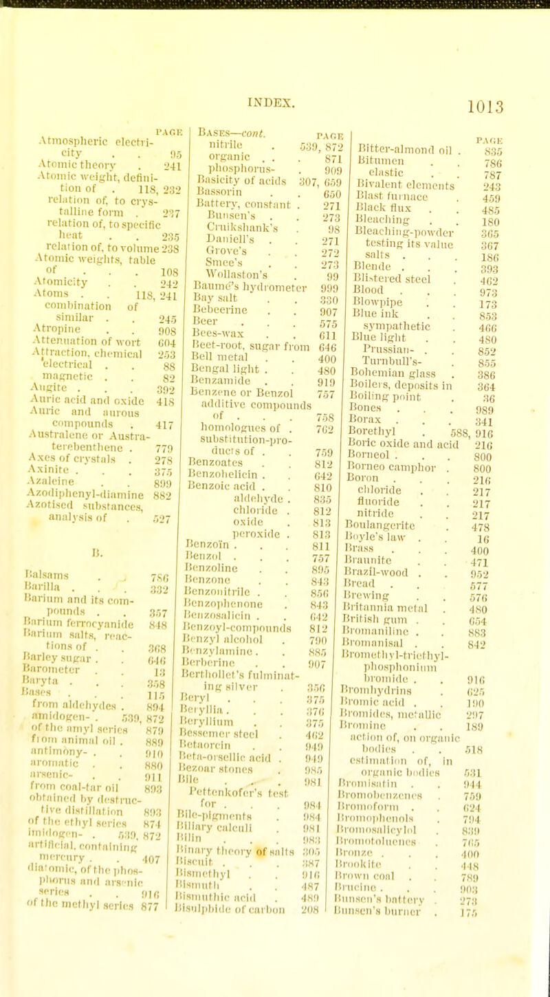 PACK Atmospheric electri- city . . 95 Atomic theory . 241 Atomic weight, defini- tion of . US, 232 relation of, to crys- talline form . 237 relation of, to specific heat . . 235 relation of, to volume 23S Atomic weights, table °f 10S Atomicity . . 242 Atoms . . us, 241 combination of similar . . 245 Atropine . . 90s Attenuation of wort 604 Attraction, chemical 253 electrical . . 88 magnetic . . 82 Augite ... 390 Auric acid an<] oxide 41S Auric and aurous compounds . 417 Australene or Austra- terebenthene . 779 Axes of crystals . 27S Axlnlte . . . 37,, Azaleine . . 899 Azodiphenyl-diamine 882 Azotised substances, analysis of . 527 II. Balsams . . 7s Barilla 33 Barium and its com- pounds . . 35' Barium ferrocyanide 84! Barium salts, reac- tions of . . 3r;t liarlcy sugar . . c,.j< Barometer . U |»*yta . . ; m Bates . . from aldehydes . 891 aSnidogen- . 5:19, h?2 of the amyl series 879 ftntn animal oil . 889 antimony- . . 9m aromatic . . 880 arsenic- . . 911 from coal-tar oil gog obtained by destruc- tive distillation 893 of the ethyl series 874 imidogrn- . 539. 872 artificial, containing mercury . . 407 diatomic, of Mir phos- phorus and arsenic ,««tes • . 918 Oi the methyl series 877 Bases—cont. nitrlle organic . . phosphorus- Basicity of acids Bassorin Battery, constant . Bunsen's Cruikshank's Daniell's . Grove's Smee's Wollaston's Baume''s hydrometer Bay salt Bebeerine Beer Bees-wax lieet-root, sugar from Bell metal . Bengal light . Benzamlde Benzene or Benzol additive compounds of . homnlogues of . substitution-pror duels of . Benzoates Benzohelicin . Benzoic acid . aldehyde . chloride . oxide peroxide . Benzoin . Benzol . licnzolinc Benzone Benzonitrile . Bonzophenone Benzosallcln . Benzoyl-compounds Benzyl alcohol Benzylamine. Berberine Berthollet's fulminat- ing silver Beryl . Beryllia. Beryllium Bessemer steel Betaorcln Beta-orselllc acid . Bezoar stones Hllc Pettenkofcr's test for . Bile-pigments Biliary calculi Kilin Binary theory of sails Biscuit . Bismethyl Bismuth Blsmuthic acid Bisulphide of carbon PACK 539, 872 S71 909 307, 659 650 271 273 9S 271 272 273 99 999 330 907 575 611 646 400 480 919 757 758 762 759 812 642 S10 835 812 813 S13 811 757 895 843 856 843 642 812 790 885 907 356 375 876 375 462 849 949 985 981 98 1 984 981 988 305 387 918 487 489 208 Bitter-almond oil Bitumen elastic Bivalent elements Blast furnace Black flux . Bleaching Bleaching-powder testing its value salts . Blende . Blistered steel Blood . Blowpipe Blue ink sympathetic Blue light Prussian- . Turnbull's- Bohemian glass Boilers, deposits in Boiling point Bones Borax . Borethyl . 588 Boilc oxide and acid Borneol . Borneo camphor . Boron chloride fluoride nitride Boulangeritc Boyle's law . Brass Braunite Brazil-wood . Bread Brewing Britannia metal British gum . Bromanillne . Bromanisol . Bromel hyl-trlethyl- phosphonlum bromide . Bromhydrins Bromic acid . Bromides, metallic Bromine action of, on organic bodies . . 51,8 estimation of, in organic bodies 531 Bromlsatln . . 944 Bromobenzcnes . 759 Bromoform . . 624 Bromophenols . 794 Bro sallcylol . 839 Bromotoluencs . 765 Bronze . . . ioo Brooklte . . 443 Brown coal . . 7,89 Bruclne. . . 90:1 Bunsen's battery 273 Bunsen's burner . 175 PAGE S35 786 787 243 459 485 180 365 367 186 393 402 973 173 853 466 4S0 852 855 386 364 36 9S9 341 I, 916 216 800 800 216 217 217 217 478 16 400 471 952 577 576 480 654 8S3 812 916 625 11)0 297 189