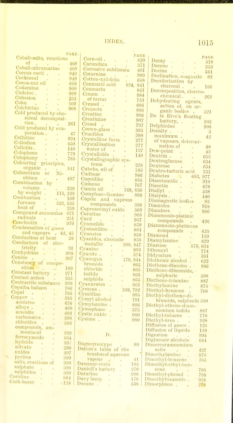 I'AGE Cobalt-salts, relictions of . 4fi8 Cobalt-ultramarine 469 Coccus cacti . . 349 Cochineal . . 943 Cocoa-nul oil . 6SS Codamine . . 300 Codeine... 889 Cohesion . . 2.r>3 Coke . . . too Colchicine • . 90S Cold produced by che- mical decomposi- tion. . . 261 Cold produced by eva- poration . . 4 Collidine . . ggi Collodion . . (J5S Colloids. . . 440 Colophene . . 779 Colophony . . 780 Colouring principles, organic . . 344 Columbium or Ni- obium . . 497 Combination by volume . . 239 by weight . 11.5, 229 Combustion . . 109 furnace . .523 525 heat of . 259 Compound ammonias 871 radicals . . 251 Conchlolin . . 970 Condensation of gases and vapours . 42, 45 Conduction of heat 28 Conductors of elec- tricity . . 3] Conhydrine . . 308 Conine . . . 307 Constancy of compo- sition . . 109 Constant battery . 271 Contact, action . 255 Contractile substance 983 Copaiba balsam . 78fi Copal . . . 785 Copper . . . 395 acetates . . «7(j Hoys . . . 400 arsenite . . 482 carbonates. . 308 chlorides . . 336 compounds, am- moniaeal . 399 ferrocyanide . 854 hydride . . 807 nitrate . . 398 oxides . . 897 pyrites . 809 salts, reactions of 399 sulphate . . 898 sulphides . 809 Corfdine . 894 Cork-borer . . ]24 Corn-oil . Corundum Corrosive sublimate Cotarnine Cotton-xyloldiu Coumaric acid 824 Coumarin Cream . of tartar Creasol . Creosote Creatine Creatinine Cresol . Crown-glass . Crucibles Crystalline form '. Crystallisation water of Crystalloids . Crystallographic svs- tems Cubebs, oil of Cudbear Cumidine Cumene Cumin oil Cumylene- liumlne Cupric and cuprous compounds Cuprosoviny] oxide Curarino Curd Cyatnelide Cyananiline . Cyuu.ttcs Cyanides, alcoholic 27S 783 946 885 767 69, 836 SSS metallic Cyanino Cyanite . Cyanogen bromide chloride iodide sulphide Cyan urates . Cymene . Cymidine Cymyl alcohol Cymylamine . Cymophane . Cystic oxide . Cystine . I>. 300, 17S. 396 •560 90S 957 859 884 859 856 847 893 371 814 865 865 865 865 861 769, 782 885 791 880 375 980 080 Daguerreotype Dalton's table of the tension of aqueous vapour . Dammar-reslii Danlell's battery . Daturine Davy lamp Deeane . I'AGE PAGIi 620 Decay . . . 6J8 371 Decene . . 5,5.3 401 Decine . . . 561 900 Declination, magnetic 82 658 Decolorisation by S41 charcoal . . 160 841 Decomposition, electro- 9S4 chemical. . 262 733 Dehydrating agents, S06 action of, on or- 806 ganic bodies . 52] 906 De la Rive's floating 907 battery, . . 102 797 Delphinine . 90s 3S5 Density ... 3 SSS maximum . 42 277 of vapours, determi- 277 nation of . Js 137 Dew-point . . 4:; 140 Dextrin . . . fi.53 Dextroglucose . 634 Dextrose . . 634 Dextro-tartarie acid 731 Diabetes . 653, 977 Diacetamide . . 919 ' Diacetin . . 678 Diallyl • . . 558 Dialysis... 140 Diamagnetic bodies 85 Diamides . . 918 Diamines . . SS6 Diammonio-platinic compounds . 426 Diammonio-platinous compounds . 425 Diamond . . 159 Diamylamine . 879 Diastase . 576, 634 Dibcnzyl . . 774 Didymium . . 381 Dicthenic alcohol . 622 Diethene-diamine . 886 Diethene-dibromide, sulphuric . 590 Diethene-triamine 887 Diethylamine . 875 Diethyl-benzene . 70s Diethyl-dlethene-di- bromide, sulphuric 590 Diethyl-cthene-diam- monium iodide 887 Dietliyl-toluene 770 Diethyl-uroa . . 028 Diffusion of giisrs . 12.5 Diffusion of Hqulda 189 Digestion . . 904 Diglucoslc alcohols 644 Dlmereurammonlum salts . . 427 Dime! hylamiue . 878 Dimethyl-benzene 765 Dlmethyl-ethyl-ben- zeno . . 768 Dimethyl-phenol . 708 Dlmethyloxamlde. 924 Dimorphism . . 278 so 11 785 270 1)08 176 548