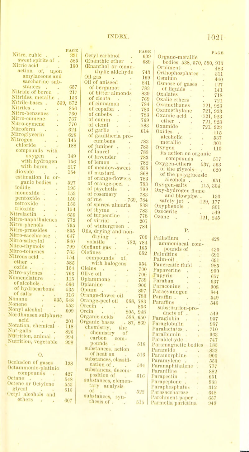 Nitre, cubic . sweet spirits of . Nitric acid action of, upon amylaceous and saccharine sub- stances . Nitride of boron . Nitrides, metallic . Nitrile-basea . Nitriles . Nitro-benzenes Nitro-cumene Nitro-cymene Nitroform Nitroglycerin Nitrogen chloride compounds with oxygen with hydrogen with boron dioxide estimation in or- ganic bodies . iodide monoxide . pentoxide . tetroxide . trioxide Nltrolactin Nitro-naphthalencs Nitro-phenols Nitro-prnssides Nitro-saccharose . Nitro-salicylol Nitro-thymolti Nitro-toiucnes Nitrous acid . ether . oxide . Nitro-xylenes Nomenclature of alcohols . of hydrocarl a of salts Nonanc . 635 Nonene Nonyl alcohol Nordhnnsen sulphuric acid Notation, chemical Nut-galls Nutrition, animal . Nutrition, vegetable 0. Occlusion of gases Ootammonlo-platinic compounds Octane . Octene or Octylene glycol Octyl alcohols 1 ethers . , PAGE 331 5S5 100 657 217 15G 9, 872 SAG 7G0 7G7 770 G24 626 145 1S8 149 156 217 154 527 195 153 150 1 56 154 6S0 772 795 855 647 840 799 7G5 154 585 154 766 118 666 535 116 1 548 553 C09 201 118 826 994 9118 128 427 648 553 816 607 Octyl carbinol CEnanthic ether CEnantliol or cenan- thylic aldehyde Oil gas Oil of aniseed of bergamot of bitter almonds of cicuta of cinnamon of copaiba . of cubebs . of cumin of elemi of garlic of gaultheria pro- cumbens of juniper . of laurel of lavender of lemon of meadow-sweet of mustard of orange-flowers of orange-peel . of ptychotis of rosemary of rue . 709. of spmea ulmaria of thyme of turpentine of vitriol of winteigrcen . Oils, drying and non- drying volatile . 782, Olcflant gas . Olefines compounds of, with halogens Oleins . Olive oil Opiammone . Opianine Opium . Orange-flower ml Orange-peel oil 668, Orcein . Orcin . . 805, Organic acids 688, Organic bases . 87, chemistry, the chemistry of carbon com- pounds . substances, action of heat, on substances, olassili cation of . substances, decom- position of Substances, elemen- tary analysis of . substances, syn- thesis of . 516 616 534 616 522 515 PAGIi 009 6S9 743 169 841 7S3 839 7G9 7S4 783 783 7G9 783 614 783 783 7S3 783 782 838 808 783 783 799 7S3 784 838 783 7 201 784 700 784 165 552 554 700 700 739 900 897 7H3 783 806 948 650 Will PAGE Organo-metallic bodies 538, 570, 590, 913 Orpiment Orthophosphates Osmium Osmose of gases of liquids . Oxalates Oxalic ethers Oxametbanes Oxamethylane Oxamic acid . ether . Oxamide Oxides . alcoholic metallic Oxygen 483 311 440 127 141 71S 721 721. 923 721, 923 721, 923 721, 923 721, 923 115 537 301 110 its action on organic compounds . 517 Oxygen-ethers 537, 563 of the glycols . 620 of the polygiueosic alcohols . . 651 Oxygen-salts 115,304 Oxy-hydrogen flame and blowpipe . 130 safety jet . 129, 177 Oxyphenols . . 801 Ozocerite . . 549 Ozone . 121 245 Palladium . . 42s ammoniacal com- pounds of . 430 Palmitins . . 691 Palm-oil . . dm Pancreatic fluid . 985 Papaverine . . 900 Papyrin . . G57 Paraban . . 937 Paraconine . . 908 Paracyanogen 844 fa ratlin . . . 648 Paraffins . . 545 BUbstituI ion-pro- ducts of . . 519 Paraglobin . . 957 Paraglobulin . 957 Paralactates . . 710 Paralbumin . . 068 Paraldehyde . 747 Paramagnetic bodies 186 Paramlde . . 832 Parainorphlne . 000 Paramylene . . 653 Paranaphtholene . 777 Paranlline . . 882 Parapectln . . 661 Parapeptone . 003 Paraphosphatcs 812 Parasnccharosc 6 (8 1'archmenl paper - 657 Parmcllo pai iel Inu 040