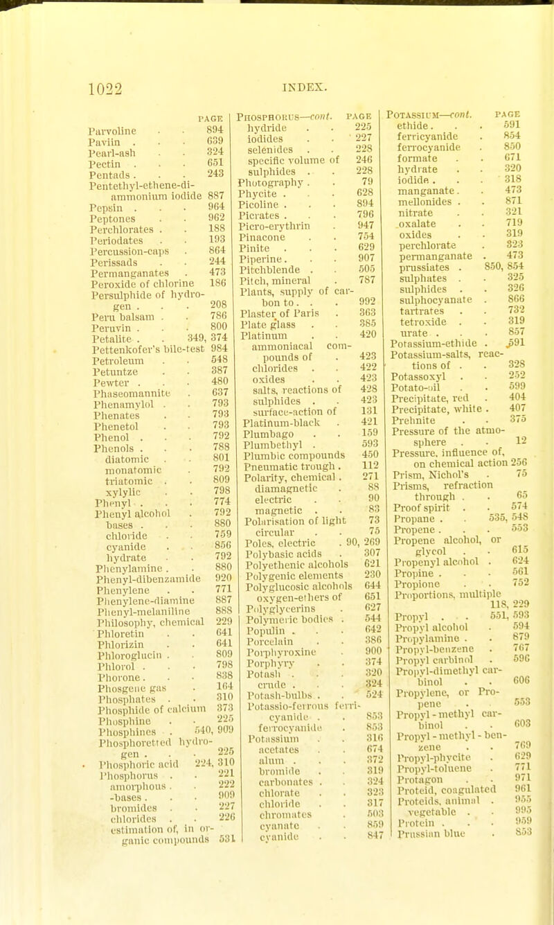 TAGTC Parvoline • • 894 Paviin . . • 639 Pearl-ash • 324 Pectin . • • 651 Pentads... 243 Pentethyl-ethene-di- ammonium iodide 887 Pepsin ... 964 Peptones . . 962 Perchlorates . . 188 Periodates . • 193 Percussion-caps . 864 Pcrissads . . 244 Permanganates . 473 Peroxide of chlorine 186 Persulphide of hydro- gen . Peru halsam . Peruvin . Petalite . . 349, 374 Pettenkofer's bile-test 984 208 786 800 Petroleum 548 Petuntze . ■ 387 Pewter ... 480 Phaseomannite . 637 Phenamylol . . 793 Phenates . . 793 Phenetol . . 793 Phenol ... 792 Phenols . . • 788 diatomic . . 801 monatomic 792 tviutomic . . 809 xylylic . . 79S Phenyl ... 774 Phenyl alcohol . 792 bases . . • 880 chloride . • '59 cyanide . • 856 hydrate . 792 Plicnylamine . Phenyl-dibenzamide Phenylene Plienylene.-diamine Phenyl-melaniltne Philosophy, chemical Phloretin Phlorizin Phloroglucin . Plilorol . Phorone. Phosgene gas Phosphates . Phosphide of calcium Phosphine Phosphines . 540, 909 Phosphoretted hydro- gen . Phosphoric acid 224, Phosphorus . amorphous . -bases. bromides chlorides . estimation of, in or- ganic compounds 920 771 8S7 88S 229 641 641 S09 79S S38 164 310 373 225 225 310 221 222 909 '..'7 22G 531 PlIOSPHOI'.US—emit. PAGE hydride . . 225 iodides . . 227 selenides . . 22S specific volume of 246 sulphides . . 228 Photography. . 79 Phycite ... 628 Picoline ... 894 Picrates ... 796 Picro-erythrin 947 Pinacone . . 754 Finite ... 629 Pipeline. . • 907 Pitchblende . . 505 Pitch, mineral . 787 Plants, supply of car- bon to . . . 992 Plaster of Paris . 363 Plate g'lass . . 385 Platinum . . 420 ammoniacal com- pounds of . 423 chlorides . . 422 oxides . • 423 salts, reactions of 42S sulphides . • 423 surface-action of 131 Platinum-black . 421 Plumbago . . 159 Plumbethyl . 593 Plumbic compounds 450 Pneumatic trough . 112 Polarity, chemical . 271 diamagnetie . 88 electric . . 90 magnetic . • 83 Polarisation of light 73 circular . • 75 Poles, electric . 90, 2C9 Polybasic acids . 307 Polyethenic alcohols 621 Polygenic elements 230 Polyglucosic alcohols 644 oxygen-ethers of 651 Polyglyeerins . 627 Polymeric bodies . 544 Populin . • 6*2 Porcelain . • 386 Porphyroxine 900 Porphyry . • 374 Potash . . . 320 crude . . 324 Potash-hulbS . . 524 Potassio-ferrous ferri- cyanlde . . S53 feirocyanide . 853 Potassium . . 316 acetates . . 674 alum . . . 372 bromide . 319 carbonates . . 324 chlorate . . 323 chloride . . 317 eliminates . 503 cyanate . . 859 cyanide ■ • 84 POTASSKM—COtlt. PAGE ethide. . . 591 ferricyanide . 854 feirocyanide . 850 formate . . 671 hydrate . . 320 iodide... 318 manganate. . 473 mellonldes . . 871 nitrate . • 321 oxalate . . 719 oxides . • 319 perchlorate . 323 permanganate . 473 prussiates . 850, 854 sulphates . ■ 325 sulphides . . 328 sulphocyanate . 866 tartrates . . 732 tetroxide . . 319 urate . . . 857 Potassium-ethide . J>91 Potassium-salts, reac- tions of . . 328 Potassoxyl . . 252 Potato-nil . . 599 Precipitate, red . 404 Precipitate, white . 407 Prehnite . . 375 Pressure of the atmo- sphere . • 12 Pressure, influence of, on chemical action 256 Prism, Nichol's . 75 Prisms, refraction through Proof spirit . Propane . Propene. Propene alcohol, or glycol Propenyl alcohol . Propine . Propione Proportions, multiple 118. Propyl . . 551, Propyl alcohol Propylamine . Propyl-benzene Propyl carbine] Propyl-dimethyl car- binol Propylene, or Pro- pene Propyl'methyl car- binol Propyl - methyl - ben- zene Propyl-phycite Propyl-toluene Protagon Proteid, coagulated Proteids, animal . vegetable . Protein . . Prussian blue 65 574 535, 54S 553 615 624 561 752 229 593 594 879 767 596 GOG 553 603 769 629 7T1 971 961 955 995 959 S53