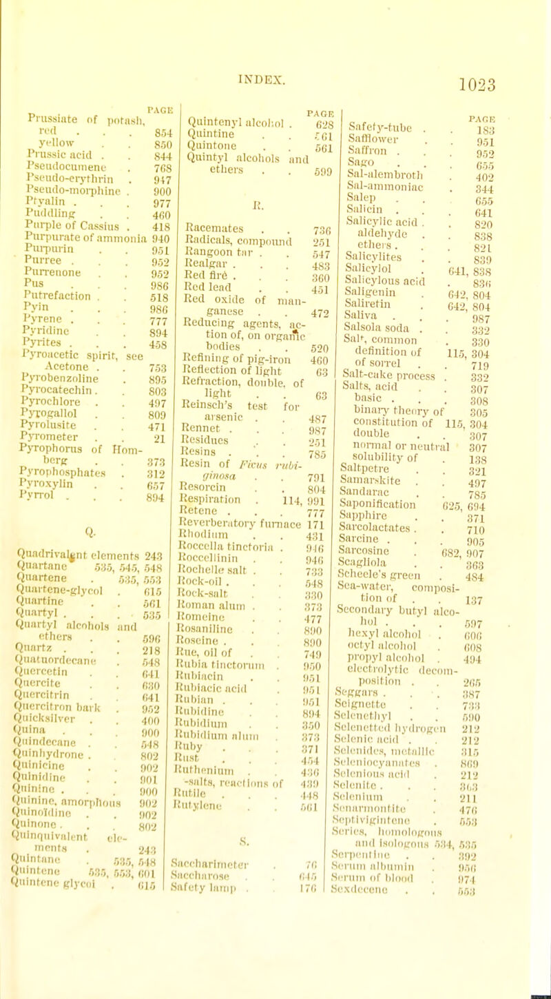 Prussiate nf potash, red ... 854 yellow . 850 Prosaic acid . . S44 Pseudocumeno . 768 Pseudo-erytbrin . 947 Pseudo-morphine . 900 Ptyalin ... 977 Puddling . . 4i;o Purple of Cassius . 418 Pnrpurate of ammonia 940 Purporin . . 951 Purree . . . 959 Purreuone . . 952 pus ... 98G Putrefaction . . 51s p>'in ... 980 Pyrene . . . 777 Pyridine . . 894 Pyrites . . . 458 Pyroacetic spirit, see Acetone . . 753 Pyrobenzoline . 895 Pyroeatechin. 803 Pyrochlore . 497 Pyrogallol . . 809 Pyrolusite . . 471 Pyrometer . . 21 Pyrophorus of Rom- berg . 373 Pyrophosphates . 312 Pyroxylin . . 657 Pyrrol ... 894 Q- Quadrivalent elements 243 Quartans 535, 545, 548 Quartcne . 535, 553 Qoarteiie-glycol . 615 Quartme . . 561 Quarty] . . . 535 Qtiartyl alcohols and ethers . . 596 Quartz . . 218 Quatuordecane ! 54,8 Quercetin (j.il Qnercite . 630 Quercitrln 041 Quercitron hark . 952 Quicksilver . . 400 Quina . . 900 Qnindecnne 518 Qalnhydrone. 802 Qninicine . 902 Qnlnidinc . goj Quinine . . . goo Quinine, amorphous 802 Qulnoldine . . 902 Qninone. . ,S0-< Quinquivalent ele- ments . 243 (Nnfffle • 535.518 Huintene 535, 553, 601 BUIntene glycol . 015 „ . PAGE Quintenyl aleoliol . 62S Quintine . . r.Gl Quintone . . 561 Quintyl alcohols and ethers . . 5119 n. Racemates . . 730 Radicals, compound 251 Rangoon fcnr . . 547 Realgar . . . 433 Red fire ... 360 Red lead . . 451 Red oxide of man- ganese . . 472 Reducing agents, ac- tion of, on orgaific bodies . . 520 Refining of pig-iron 460 Reflection of light 63 Refraction, double, of light . . 63 Reinsch's test for arsenic . . 4S7 Rennet . . . 937 Residues . . 251 Resins . '. . 735 Resin of /■'«•«.,' rubi- ffinosa . . 791 Resorcm . . 804 Respiration . 114, 991 Retene . . . 777 Reverberatory furnace 171 Rhodium . . 431 Roccclla tincforia . 916 Roeccllinin . . 946 Rochelle salt . . 733 Rock-oil . . 548 Rock-salt . 330 Roman alum . . 373 Romelne . . 477 RosanUine . 800 Roseine . . 890 Rue, oil nf . 719 Rubia tinctorum . 950 Rnbiacln . 951 Rubiacicacid 951 Rnhian . . 951 Rubidine . 894 Rubidium 350 Rubidium alum 373 Ruby . 371 Bust . . 454 Ruthenium 4313 -salts, reactions nf 439 Rutile . 448 Rutylene . 661 Saccharimeter Saccharose Safety lamp . 76 615 176 PAGE 183 951 952 655 402 344 6.55 641 820 838 821 S39 83S 836 0-12, S04 042, 804 987 641, 115 Safety-tube . Safflower Sa ffron . Sago Sal-alembroth Sal-ammoniac Salep Salicin . Salicylic acid . aldehyde . ethers. Salieylites Salieylol Salicylous acid Saligenin Saliretin Saliva . Salsola soda . Sal>, common definition of of sorrel Salt-cake process Salts, acid basic . binary theory of constitution of double norma] or neuti solubility of Saltpetre Samarskite . Sandarac Saponification Sapphire Sarcolactates . Sarcine . Sarcosinc Scagliola Scheele-'s green Sea-water, composi- tion of . Secondary butyl alco- hol . hexyl alcohol octyl alcohol propyl alcohol . electrolytic decom- position . Scggars . . Scignette Selenethyl Solenettud hydrogen Selenic acid . Selenides, metallic Seleniocyanates Solcnlous acid Selenlte. Selenium Sonarmontito Septlvlglntono .Scries, homologous and ISOlOgOUS 534, 535 Serpentine . . 392 Serum albumin 951; Serum of blood 971 Sexdecene . , 553 332 330 304 719 332 307 308 305 115, 304 307 al 307 138 321 497 785 025, 694 371 710 905 682, 907 363 4S4 137 597 GOG 608 494 265 387 733 590 212 212 315 869 212 868 211 476 553